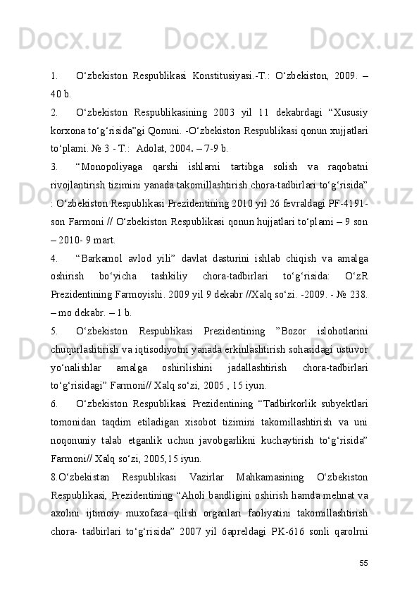 1.   О‘zbekiston   Respublikasi   Konstitusiyasi.-T.:   О‘zbekiston,   2009.   –
40 b. 
2.   О‘zbekiston   Respublikasining   2003   yil   11   dekabrdagi   “Xususiy
korxona tо‘g‘risida”gi Qonuni. -О‘zbekiston Respublikasi qonun xujjatlari
tо‘plami. № 3 - T.:  Adolat, 2004 . –  7-9 b. 
3.  “Monopoliyaga   qarshi   ishlarni   tartibga   solish   va   raqobatni
rivojlantirish tizimini yanada takomillashtirish chora-tadbirlari tо‘g‘risida”
: О‘zbekiston Respublikasi Prezidentining 2010 yil 26 fevraldagi PF-4191-
son Farmoni // О‘zbekiston Respublikasi qonun hujjatlari tо‘plami – 9 son
– 2010- 9 mart.
4.  “Barkamol   avlod   yili”   davlat   dasturini   ishlab   chiqish   va   amalga
oshirish   bо‘yicha   tashkiliy   chora-tadbirlari   tо‘g‘risida:   О‘zR
Prezidentining Farmoyishi. 2009 yil 9 dekabr //Xalq sо‘zi. -2009. - № 238.
– mo dekabr. – 1 b.
5.  О‘zbekiston   Respublikasi   Prezidentining   ”Bozor   islohotlarini
chuqurlashtirish va iqtisodiyotni yanada erkinlashtirish sohasidagi ustuvor
yо‘nalishlar   amalga   oshirilishini   jadallashtirish   chora-tadbirlari
tо‘g‘risidagi” Farmoni// Xalq sо‘zi, 2005 , 15 iyun.
6.  О‘zbekiston   Respublikasi   Prezidentining   “Tadbirkorlik   subyektlari
tomonidan   taqdim   etiladigan   xisobot   tizimini   takomillashtirish   va   uni
noqonuniy   talab   etganlik   uchun   javobgarlikni   kuchaytirish   tо‘g‘risida”
Farmoni// Xalq sо‘zi, 2005,15 iyun.
8.О‘zbekistan   Respublikasi   Vazirlar   Mahkamasining   О‘zbekiston
Respublikasi, Prezidentining “Aholi bandligini oshirish hamda mehnat va
axolini   ijtimoiy   muxofaza   qilish   organlari   faoliyatini   takomillashtirish
chora-   tadbirlari   tо‘g‘risida”   2007   yil   6apreldagi   PK-616   sonli   qarolrni
55 