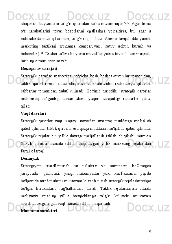 chiqarish, buyumlarni to’g’ri qilishdan ko’ra muhimroqdir>>. Agar firma
o'z   harakatlarini   tovar   bozorlarini   egallashga   yo'naltirsa,   bu,   agar   u
xulosalarda   xato   qilsa   ham,   to’g’riroq   bo'ladi.   Ammo   favqulodda   yaxshi
marketing   taktikasi   (reklama   kompaniyasi,   sotuv   uchun   kurash   va
hokazolar) P. Druker ta’biri bo'yicha muvaffaqiyatsiz tovar-bozor maqsad-
larining o'rnini bosolmaydi.
Boshqaruv darajasi
Strategik   qarorlar   marketing   bo'yicha   bosh   boshqa-ruvchilar   tomonidan,
taktik   qarorlar   esa   ishlab   chiqarish   va   mahsulotni   realizatsiya   qiluvchi
rahbarlar   tomonidan   qabul   qilinadi.   Ko'rinib   turibdiki,   strategik   qarorlar
muhimroq   bo'lganligi   uchun   ularni   yuqori   darajadagi   rahbarlar   qabul
qiladi.
Vaqt davrlari
Strategik   qarorlar   vaqt   nuqtayi   nazardan   uzoqroq   muddatga   mo'ljallab
qabul qilinadi, taktik qarorlar esa qisqa muddatni mo'ljallab qabul qilinadi.
Strategik   rejalar   o'n   yillik   davrga   mo'ljallanib   ishlab   chiqilishi   mumkin
(taktik   qarorlar   asosida   ishlab   chiqiladigan   yillik   marketing   rejalaridan
farqli o'laroq).
Doimiylik
Strategiyani   shakllantirish   bu   uzluksiz   va   muntazam   boUmagan
jarayondir,   qachonki,   yangi   imkoniyatlar   yoki   xavf-xatarlar   paydo
bo'lganida atrof-muhitni muntazam kuzatib turish strategik rejalashtirishga
bo'lgan   harakatlarni   rag'batlantirib   turadi.   Taktik   rejalashtirish   odatda
moliyaviy   rejaning   yillik   bosqichlariga   to’g’ri   keluvchi   muntazam
ravishda belgilangan vaqt asosida ishlab chiqariladi.
Muammo xarakteri
6 