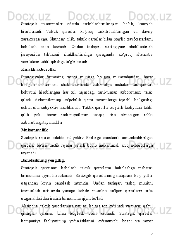 Strategik   muammolar   odatda   tarkiblashtirilmagan   bo'lib,   kamyob
hisoblanadi.   Taktik   qarorlar   ko'proq   tarkib-lashtirilgan   va   davriy
xarakterga ega. Shunday qilib, taktik qarorlar bilan bog'liq xavf-xatarlami
baholash   oson   kechadi.   Undan   tashqari   strategiyani   shakllantirish
jarayonida   taktikani   shakllantirishga   qaraganda   ko'proq   alternativ
vazifalami tahlil qilishga to'g'ri keladi.
Kerakli axborotlar
Strategiyalar   firmaning   tashqi   muhitga   bo'lgan   munosabatidan   iborat
bo'lgani   uchun   uni   shakllantirishda   tashkilotga   nisbatan   tashqaridan
keluvchi   hisoblangan   har   xil   hajmdagi   turli-tuman   axborotlarni   talab
qiladi.   Axborotlaming   ko'pchilik   qismi   taxminlarga   tegishli   bo'lganligi
uchun ular subyektiv hisoblanadi. Taktik qarorlar xo'jalik faoliyatini tahlil
qilib   yoki   bozor   imkoniyatlarini   tadqiq   etib   olinadigan   ichki
axborotlargatayanadilar.
Mukammallik
Strategik   rejalar   odatda   subyektiv   fikrlarga   asoslanib   umumlashtirilgan
qarorlar   bo'lsa,   taktik   rejalar   yetarli   bo'lib   mukammal,   aniq   axborotlarga
tayanadi.
Baholashning yengilligi
Strategik   qarorlami   baholash   taktik   qarorlarni   baholashga   nisbatan
birmuncha   qiyin   hisoblanadi.   Strategik   qarorlarning   natijasini   ko'p   yillar
o'tgandan   keyin   baholash   mumkin.   Undan   tashqari   tashqi   muhitni
taxminlash   natijasida   yuzaga   kelishi   mumkin   bo'lgan   qarorlarni   sifat
o'zgarishlaridan iratish birmuncha qiyin bo'ladi.
Aksincha,  taktik  qarorlarning  natijasi   ko'zga  tez   ko'rinadi  va  ularni   qabul
qilingan   qarorlar   bilan   bog'lash   oson   kechadi.   Strategik   qarorlar
kompaniya   faoliyatining   yo'nalishlarini   ko'rsatuvchi   bozor   va   bozor
7 