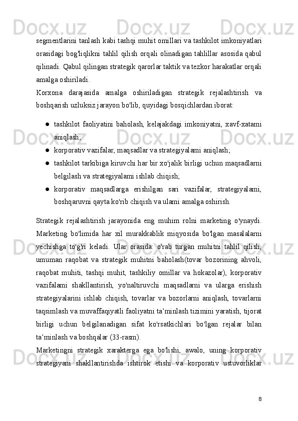 segmentlarini tanlash kabi tashqi muhit omillari va tashkilot imkoniyatlari
orasidagi bog'liqlikni tahlil qilish orqali olinadigan tahlillar asosida qabul
qilinadi. Qabul qilingan strategik qarorlar taktik va tezkor harakatlar orqali
amalga oshiriladi.
Korxona   darajasida   amalga   oshiriladigan   strategik   rejalashtirish   va
boshqarish uzluksiz jarayon bo'lib, quyidagi bosqichlardan iborat:
● tashkilot   faoliyatini   baholash,   kelajakdagi   imkoniyatni,   xavf-xatami
aniqlash;
● korporativ vazifalar, maqsadlar va strategiyalami aniqlash;
● tashkilot tarkibiga kiruvchi har bir xo'jalik birligi uchun maqsadlarni
belgilash va strategiyalami ishlab chiqish;
● korporativ   maqsadlarga   erishilgan   sari   vazifalar,   strategiyalami,
boshqaruvni qayta ko'rib chiqish va ulami amalga oshirish.
Strategik   rejalashtirish   jarayonida   eng   muhim   rolni   marketing   o'ynaydi.
Marketing   bo'limida   har   xil   murakkablik   miqyosida   bo'lgan   masalalarni
yechishga   to'g'ri   keladi.   Ular   orasida:   o'rab   turgan   muhitni   tahlil   qilish,
umuman   raqobat   va   strategik   muhitni   baholash(tovar   bozorining   ahvoli,
raqobat   muhiti,   tashqi   muhit,   tashkiliy   omillar   va   hokazolar),   korporativ
vazifalami   shakllantirish,   yo'naltiruvchi   maqsadlarni   va   ularga   erishish
strategiyalarini   ishlab   chiqish,   tovarlar   va   bozorlarni   aniqlash,   tovarlarni
taqsimlash va muvaffaqiyatli faoliyatni ta’minlash tizimini yaratish, tijorat
birligi   uchun   belgilanadigan   sifat   ko'rsatkichlari   bo'lgan   rejalar   bilan
ta’minlash va boshqalar (33-rasm).
Marketingni   strategik   xarakterga   ega   bo'lishi,   awalo,   uning   korporativ
strategiyani   shakllantirishda   ishtirok   etishi   va   korporativ   ustuvorliklar
8 