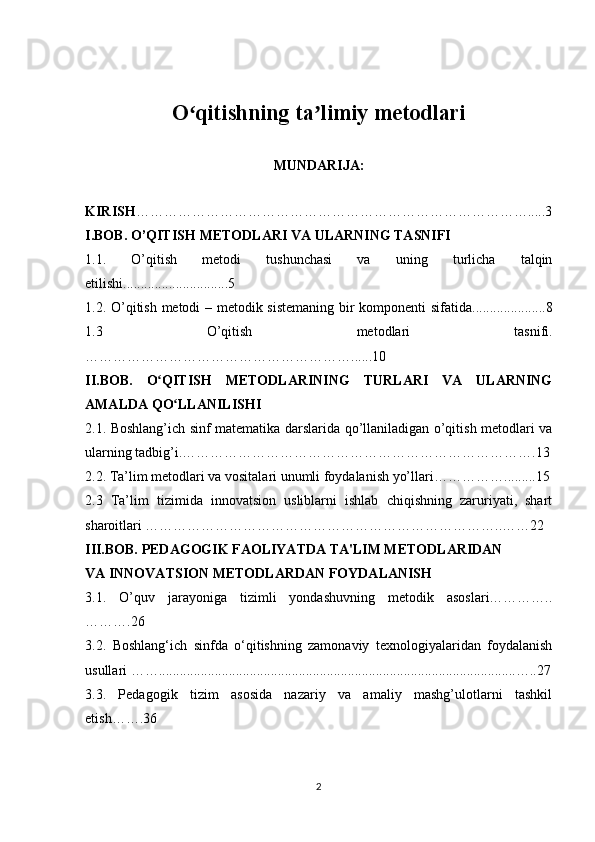 O qitishning ta limiy metodlariʻ ʼ
MUNDARIJA:
KIRISH ………………………………………………………………………….....3
I.BOB. O’QITISH METODLARI VA ULARNING TASNIFI
1.1.   O’qitish   metodi   tushunchasi   va   uning   turlicha   talqin
etilishi ..............................5
1.2. O’qitish metodi – metodik sistemaning bir komponenti sifatida .....................8
1.3   O’qitish   metodlari   tasnifi .
…………………………………………………......10
II.BOB.   O QITISH   METODLARINING   TURLARI   VA   ULARNING	
ʻ
AMALDA QO LLANILISHI	
ʻ
2.1.   Boshlang’ich sinf matematika darslarida qo’llaniladigan o’qitish metodlari va
ularning tadbig’i.………………………………………………………………….13
2.2.  Ta’lim metodlari va vositalari unumli foydalanish yo’llari …………….........15
2.3   Ta’lim   tizimida   innovatsion   usliblarni   ishlab   chiqishning   zaruriyati,   shart
sharoitlari …………………………………………………………………..……22
III.BOB.  PEDAGOGIK FAOLIYATDA TA'LIM METODLARIDAN 
VA INNOVATSION METODLARDAN FOYDALANISH
3.1.   O’quv   jarayoniga   tizimli   yondashuvning   metodik   asoslari…………..
……….26
3.2.   Boshlang‘ich   sinfda   o‘qitishning   zamonaviy   texnologiyalaridan   foydalanish
usullari  ……......................................................................................................…..27
3.3.   Pedagogik   tizim   asosida   nazariy   va   amaliy   mashg’ulotlarni   tashkil
etish…….36 
2 
