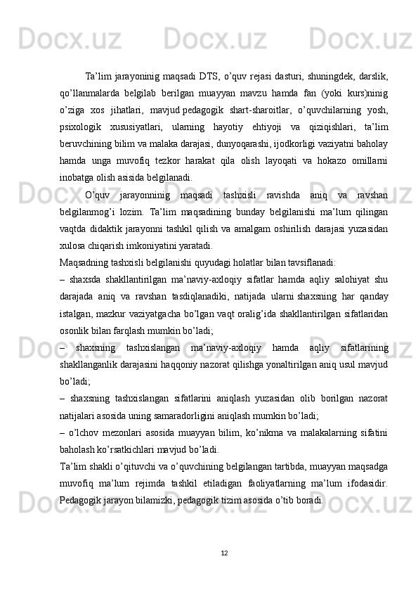 Ta’lim  jarayoninig maqsadi   DTS,  o’quv  rejasi  dasturi,  shuningdek,  darslik,
qo’llanmalarda   belgilab   berilgan   muayyan   mavzu   hamda   fan   (yoki   kurs)ninig
o’ziga   xos   jihatlari,   mavjud   pedagogik   shart-sharoitlar ,   o’quvchilarning   yosh,
psixologik   xususiyatlari,   ularning   hayotiy   ehtiyoji   va   qiziqishlari,   ta’lim
beruvchining bilim va malaka darajasi, dunyoqarashi, ijodkorligi vaziyatni baholay
hamda   unga   muvofiq   tezkor   harakat   qila   olish   layoqati   va   hokazo   omillarni
inobatga olish asisida belgilanadi.
O’quv   jarayonninig   maqsadi   tashxisli   ravishda   aniq   va   ravshan
belgilanmog’i   lozim.   Ta’lim   maqsadining   bunday   belgilanishi   ma’lum   qilingan
vaqtda   didaktik   jarayonni   tashkil   qilish   va   amalgam   oshirilish   darajasi   yuzasidan
xulosa chiqarish imkoniyatini yaratadi.
Maqsadning tashxisli belgilanishi quyudagi holatlar bilan tavsiflanadi:
–   shaxsda   shakllantirilgan   ma’naviy-axloqiy   sifatlar   hamda   aqliy   salohiyat   shu
darajada   aniq   va   ravshan   tasdiqlanadiki,   natijada   ularni   shaxsning   har   qanday
istalgan , mazkur  vaziyatgacha bo’lgan vaqt  oralig’ida shakllantirilgan  sifatlaridan
osonlik bilan farqlash mumkin bo’ladi;
–   shaxsning   tashxislangan   ma’naviy-axloqiy   hamda   aqliy   sifatlarining
shakllanganlik darajasini haqqoniy nazorat qilishga yonaltirilgan aniq usul mavjud
bo’ladi;
–   shaxsning   tashxislangan   sifatlarini   aniqlash   yuzasidan   olib   borilgan   nazorat
natijalari asosida uning samaradorligini aniqlash mumkin bo’ladi;
–   o’lchov   mezonlari   asosida   muayyan   bilim,   ko’nikma   va   malakalarning   sifatini
baholash ko’rsatkichlari mavjud bo’ladi.
Ta’lim shakli o’qituvchi va o’quvchining belgilangan tartibda, muayyan maqsadga
muvofiq   ma’lum   rejimda   tashkil   etiladigan   faoliyatlarning   ma’lum   ifodasidir.
Pedagogik jarayon bilamizki, pedagogik tizim asosida o’tib boradi.
12 