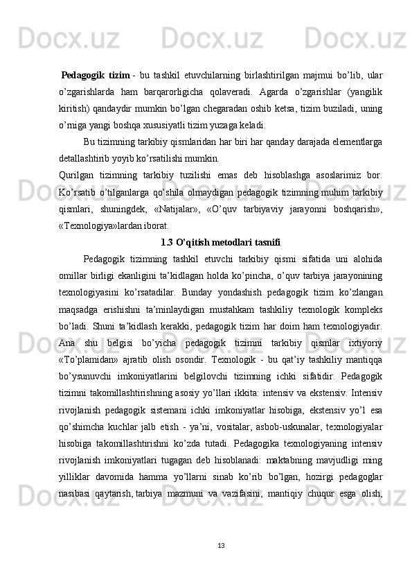   Pedagogik   tizim   -   bu   tashkil   etuvchilarning   birlashtirilgan   majmui   bo’lib,   ular
o’zgarishlarda   ham   barqarorligicha   qolaveradi.   Agarda   o’zgarishlar   (yangilik
kiritish) qandaydir mumkin bo’lgan chegaradan oshib ketsa, tizim buziladi, uning
o’rniga yangi boshqa xususiyatli tizim yuzaga keladi.
Bu tizimning tarkibiy qismlaridan har biri har qanday darajada elementlarga
detallashtirib yoyib ko’rsatilishi mumkin.
Qurilgan   tizimning   tarkibiy   tuzilishi   emas   deb   hisoblashga   asoslarimiz   bor.
Ko’rsatib   o’tilganlarga   qo’shila   olmaydigan   pedagogik   tizimning   muhim   tarkibiy
qismlari ,   shuningdek,   «Natijalar»,   «O’quv   tarbiyaviy   jarayonni   boshqarish»,
«Texnologiya»lardan iborat.
1.3 O’qitish metodlari tasnifi
Pedagogik   tizimning   tashkil   etuvchi   tarkibiy   qismi   sifatida   uni   alohida
omillar   birligi   ekanligini   ta’kidlagan   holda   ko’pincha,   o’quv   tarbiya   jarayonining
texnologiyasini   ko’rsatadilar.   Bunday   yondashish   pedagogik   tizim   ko’zlangan
maqsadga   erishishni   ta’minlaydigan   mustahkam   tashkiliy   texnologik   kompleks
bo’ladi.   Shuni   ta’kidlash   kerakki,   pedagogik   tizim   har   doim   ham   texnologiyadir.
Ana   shu   belgisi   bo’yicha   pedagogik   tizimni   tarkibiy   qismlar   ixtiyoriy
«To’plamidan»   ajratib   olish   osondir.   Texnologik   -   bu   qat’iy   tashkiliy   mantiqqa
bo’ysunuvchi   imkoniyatlarini   belgilovchi   tizimning   ichki   sifatidir.   Pedagogik
tizimni takomillashtirishning asosiy yo’llari  ikkita: intensiv va ekstensiv. Intensiv
rivojlanish   pedagogik   sistemani   ichki   imkoniyatlar   hisobiga,   ekstensiv   yo’l   esa
qo’shimcha   kuchlar   jalb   etish   -   ya’ni,   vositalar,   asbob-uskunalar,   texnologiyalar
hisobiga   takomillashtirishni   ko’zda   tutadi.   Pedagogika   texnologiyaning   intensiv
rivojlanish   imkoniyatlari   tugagan   deb   hisoblanadi:   maktabning   mavjudligi   ming
yilliklar   davomida   hamma   yo’llarni   sinab   ko’rib   bo’lgan,   hozirgi   pedagoglar
nasibasi   qaytarish,   tarbiya   mazmuni   va   vazifasini ,   mantiqiy   chuqur   esga   olish,
13 