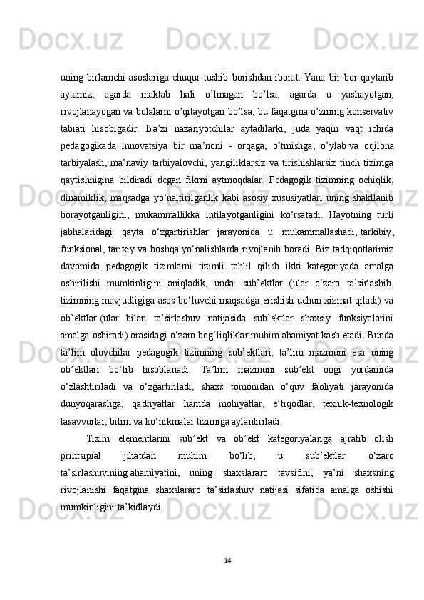 uning   birlamchi   asoslariga   chuqur   tushib   borishdan   iborat.   Yana   bir   bor   qaytarib
aytamiz,   agarda   maktab   hali   o’lmagan   bo’lsa,   agarda   u   yashayotgan,
rivojlanayogan va bolalarni o’qitayotgan bo’lsa, bu faqatgina o’zining konservativ
tabiati   hisobigadir.   Ba’zi   nazariyotchilar   aytadilarki,   juda   yaqin   vaqt   ichida
pedagogikada   innovatsiya   bir   ma’noni   -   orqaga,   o’tmishga,   o’ylab   va   oqilona
tarbiyalash ,   ma’naviy   tarbiyalovchi,   yangiliklarsiz   va   tirishishlarsiz   tinch   tizimga
qaytishnigina   bildiradi   degan   fikrni   aytmoqdalar .   Pedagogik   tizimning   ochiqlik,
dinamiklik,   maqsadga   yo‘naltirilganlik   kabi   asosiy   xususiyatlari   uning   shakllanib
borayotganligini,   mukammallikka   intilayotganligini   ko‘rsatadi.   Hayotning   turli
jabhalaridagi   qayta   o‘zgartirishlar   jarayonida   u   mukammallashadi,   tarkibiy ,
funksional, tarixiy va boshqa yo‘nalishlarda rivojlanib boradi. Biz tadqiqotlarimiz
davomida   pedagogik   tizimlarni   tizimli   tahlil   qilish   ikki   kategoriyada   amalga
oshirilishi   mumkinligini   aniqladik,   unda:   sub’ektlar   (ular   o‘zaro   ta’sirlashib,
tizimning mavjudligiga asos bo‘luvchi maqsadga erishish uchun xizmat qiladi) va
ob’ektlar   (ular   bilan   ta’sirlashuv   natijasida   sub’ektlar   shaxsiy   funksiyalarini
amalga oshiradi) orasidagi o‘zaro bog‘liqliklar muhim ahamiyat kasb etadi. Bunda
ta’lim   oluvchilar   pedagogik   tizimning   sub’ektlari,   ta’lim   mazmuni   esa   uning
ob’ektlari   bo‘lib   hisoblanadi.   Ta’lim   mazmuni   sub’ekt   ongi   yordamida
o‘zlashtiriladi   va   o‘zgartiriladi,   shaxs   tomonidan   o‘quv   faoliyati   jarayonida
dunyoqarashga,   qadriyatlar   hamda   mohiyatlar,   e’tiqodlar,   texnik-texnologik
tasavvurlar, bilim va ko‘nikmalar tizimiga aylantiriladi.
Tizim   elementlarini   sub’ekt   va   ob’ekt   kategoriyalariga   ajratib   olish
printsipial   jihatdan   muhim   bo‘lib,   u   sub’ektlar   o‘zaro
ta’sirlashuvining   ahamiyatini ,   uning   shaxslararo   tavsifini,   ya’ni   shaxsning
rivojlanishi   faqatgina   shaxslararo   ta’sirlashuv   natijasi   sifatida   amalga   oshishi
mumkinligini ta’kidlaydi.
14 