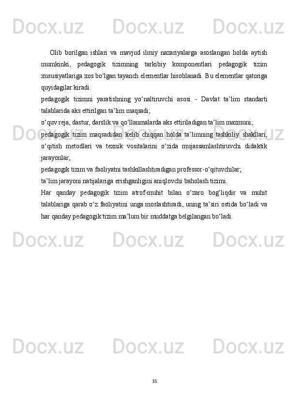 Olib   borilgan   ishlari   va   mavjud   ilmiy   nazariyalarga   asoslangan   holda   aytish
mumkinki,   pedagogik   tizimning   tarkibiy   komponentlari   pedagogik   tizim
xususiyatlariga xos bo‘lgan tayanch elementlar hisoblanadi. Bu elementlar qatoriga
quyidagilar kiradi:
pedagogik   tizimni   yaratishning   yo‘naltiruvchi   asosi   -   Davlat   ta’lim   standarti
talablarida aks ettirilgan ta’lim maqsadi;
o‘quv reja, dastur, darslik va qo‘llanmalarda aks ettiriladigan ta’lim mazmuni;
pedagogik   tizim   maqsadidan   kelib   chiqqan   holda   ta’limning   tashkiliy   shakllari,
o‘qitish   metodlari   va   texnik   vositalarini   o‘zida   mujassamlashtiruvchi   didaktik
jarayonlar;
pedagogik tizim va faoliyatni tashkillashtiradigan professor-o‘qituvchilar;
ta’lim jarayoni natijalariga erishganligini aniqlovchi baholash tizimi.
Har   qanday   pedagogik   tizim   atrof-muhit   bilan   o‘zaro   bog‘liqdir   va   muhit
talablariga qarab o‘z faoliyatini unga moslashtiradi, uning ta’siri ostida bo‘ladi va
har qanday pedagogik tizim ma’lum bir muddatga belgilangan bo‘ladi.
15 