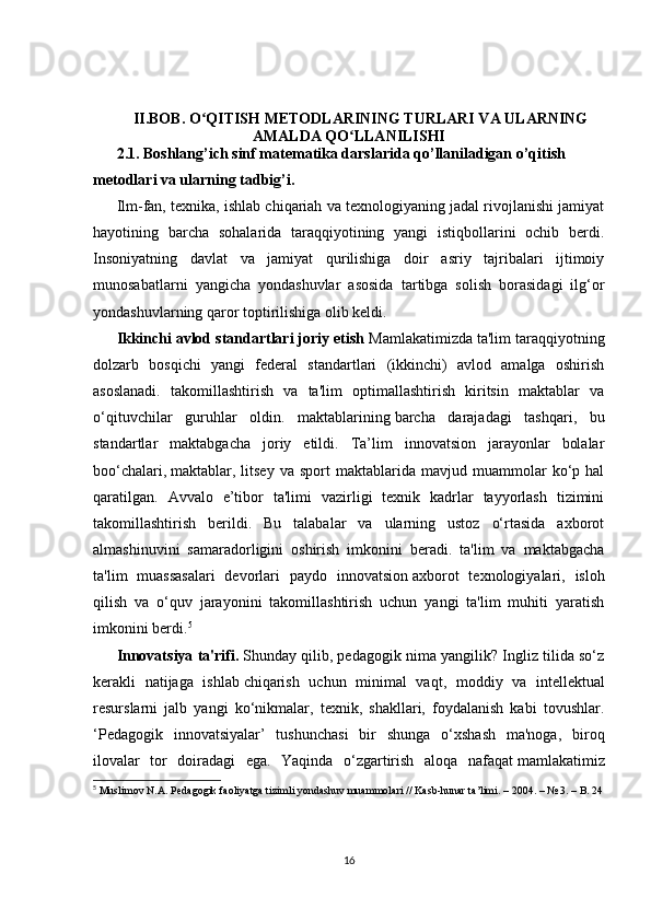 II.BOB.  O QITISH METODLARINING TURLARI VA ULARNINGʻ
AMALDA QO LLANILISHI	
ʻ
2.1.  Boshlang’ich sinf matematika darslarida qo’llaniladigan o’qitish 
metodlari va ularning tadbig’i.
Ilm-fan, texnika, ishlab chiqariah va texnologiyaning jadal rivojlanishi jamiyat
hayotining   barcha   sohalarida   taraqqiyotining   yangi   istiqbollarini   ochib   berdi.
Insoniyatning   davlat   va   jamiyat   qurilishiga   doir   asriy   tajribalari   ijtimoiy
munosabatlarni   yangicha   yondashuvlar   asosida   tartibga   solish   borasidagi   ilg‘or
yondashuvlarning qaror toptirilishiga olib keldi.
Ikkinchi   avlod standartlari joriy etish   Mamlakatimizda ta'lim taraqqiyotning
dolzarb   bosqichi   yangi   federal   standartlari   (ikkinchi)   avlod   amalga   oshirish
asoslanadi.   takomillashtirish   va   ta'lim   optimallashtirish   kiritsin   maktablar   va
o‘qituvchilar   guruhlar   oldin.   maktablarining   barcha   darajadagi   tashqari ,   bu
standartlar   maktabgacha   joriy   etildi.   Ta’lim   innovatsion   jarayonlar   bolalar
boo‘chalari,   maktablar ,  litsey   va   sport   maktablarida   mavjud  muammolar   ko‘p  hal
qaratilgan.   Avvalo   e’tibor   ta'limi   vazirligi   texnik   kadrlar   tayyorlash   tizimini
takomillashtirish   berildi.   Bu   talabalar   va   ularning   ustoz   o‘rtasida   axborot
almashinuvini   samaradorligini   oshirish   imkonini   beradi.   ta'lim   va   maktabgacha
ta'lim   muassasalari   devorlari   paydo   innovatsion   axborot   texnologiyalari ,   isloh
qilish   va   o‘quv   jarayonini   takomillashtirish   uchun   yangi   ta'lim   muhiti   yaratish
imkonini berdi. 5
Innovatsiya ta'rifi.   Shunday qilib, pedagogik nima yangilik? Ingliz tilida so‘z
kerakli   natijaga   ishlab   chiqarish   uchun   minimal   vaqt ,   moddiy   va   intellektual
resurslarni   jalb   yangi   ko‘nikmalar,   texnik,   shakllari,   foydalanish   kabi   tovushlar.
‘Pedagogik   innovatsiyalar’   tushunchasi   bir   shunga   o‘xshash   ma'noga,   biroq
ilovalar   tor   doiradagi   ega.   Yaqinda   o‘zgartirish   aloqa   nafaqat   mamlakatimiz
5
  Muslimov N. А . Pedagogik faoliyatga tizimli yondashuv muammolari // Kasb-hunar ta’limi. – 2004. – № 3. – B. 24
16 