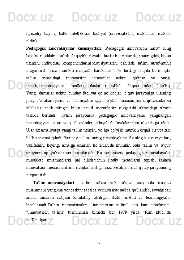 iqtisodiy   hayoti ,   balki   intellektual   faoliyat   (universitetlar,   maktablar,   maktab
oldin).
Pedagogik   innovatsiyalar   xususiyatlari.   P edagogik   innovatsion   nima?   ning
batafsil muddatini ko‘rib chiqaylik. Avvalo,   biz turli qismlarida , shuningdek, butun
tizimini   individual   komponentlarini   xususiyatlarini   oshirish ,   ta'lim,   atrof-muhit
o‘zgartirish   hissa   mumkin   maqsadli   harakatlar   ba'zi   turdagi   haqida   bormoqda.
ta'lim   sohasidagi   innovatsion   jarayonlar   uchun   qidiruv   va   yangi
texnik,   texnologiyalar ,   fondlari,   dasturlari   ishlab   chiqish   bilan   boo‘liq.
Yangi   dasturlar   uchun   bunday   faoliyat   qo‘no‘iroqlar,   o‘quv   jarayoniga   ularning
joriy   o‘z   ahamiyatini   va   ahamiyatini   qayta   o‘ylab,   maxsus   joy   o‘qituvchilar   va
talabalar ,   sotib   olingan   bilim   tasnifi   mezonlarini   o‘zgarishi   o‘rtasidagi   o‘zaro
tashkil   beriladi.   Ta'lim   jarayonida   pedagogik   innovatsiyalar   yangilangan
texnologiyasi   ta'lim   va   yosh   avlodni   tarbiyalash   foydalanishni   o‘z   ichiga   oladi.
Ular siz amaliyotga yangi ta'lim tizimini yo‘lga qo‘yish mumkin orqali bir vositasi
bo‘lib   xizmat   qiladi.   Bunday   ta'lim,   uning   psixologik   va   fiziologik   xususiyatlari,
vazifalarni   keyingi   amalga   oshirish   ko‘rinishida   mumkin   bola   ta'lim   va   o‘quv
jarayonining   yo‘nalishini   hisoblanadi.   Bu   zamonaviy   pedagogik   innovatsiyalar
murakkab   muammolarni   hal   qilish   uchun   ijodiy   metodlarni   topish ,   ishlash
innovatsion mexanizmlarini rivojlantirishga hissa kerak, normal ijodiy jarayonning
o‘zgartirish.
Ta’lim   innovatsiyalari   –   ta’lim   sohasi   yoki   o‘quv   jarayonida   mavjud
muammoni yangicha yondashuv asosida yechish maqsadida qo‘llanilib, avvalgidan
ancha   samarali   natijani   kafolatlay   oladigan   shakl,   metod   va   texnologiyalar
hisoblanadi.Ta’lim   innovatsiyalari   “innovatsion   ta’lim”   deb   ham   nomlanadi.
“Innovatsion   ta’lim”   tushunchasi   birinchi   bor   1979   yilda   “Rim   klubi”da
qo‘llanilgan.
17 