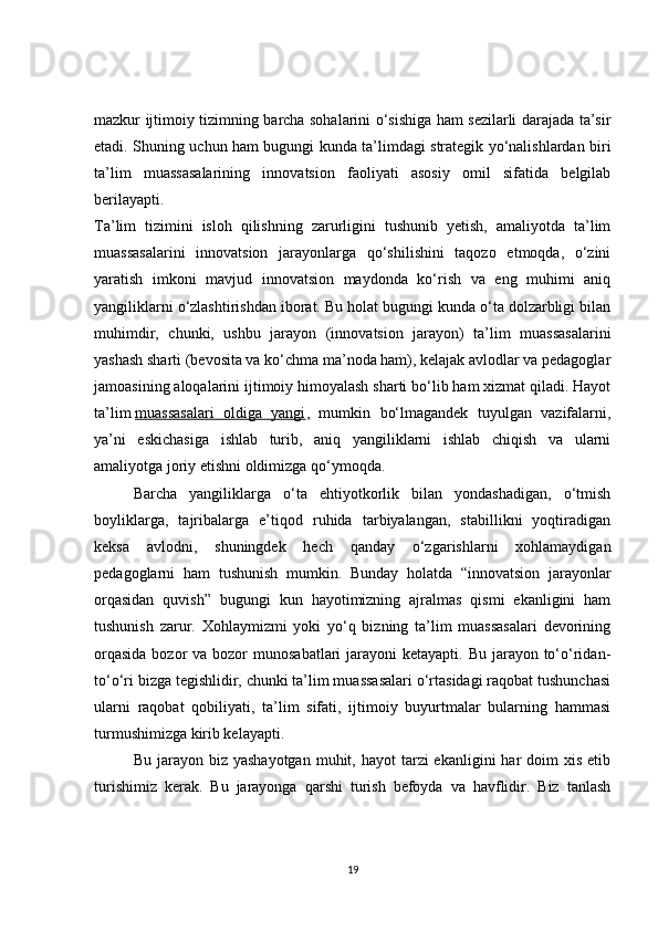 mazkur ijtimoiy tizimning barcha sohalarini o‘sishiga ham sezilarli darajada ta’sir
etadi. Shuning uchun ham bugungi kunda ta’limdagi strategik yo‘nalishlardan biri
ta’lim   muassasalarining   innovatsion   faoliyati   asosiy   omil   sifatida   belgilab
berilayapti.
Ta’lim   tizimini   isloh   qilishning   zarurligini   tushunib   yetish,   amaliyotda   ta’lim
muassasalarini   innovatsion   jarayonlarga   qo‘shilishini   taqozo   etmoqda,   o‘zini
yaratish   imkoni   mavjud   innovatsion   maydonda   ko‘rish   va   eng   muhimi   aniq
yangiliklarni o‘zlashtirishdan iborat. Bu holat bugungi kunda o‘ta dolzarbligi bilan
muhimdir,   chunki,   ushbu   jarayon   (innovatsion   jarayon)   ta’lim   muassasalarini
yashash sharti (bevosita va ko‘chma ma’noda ham), kelajak avlodlar va pedagoglar
jamoasining aloqalarini ijtimoiy himoyalash sharti bo‘lib ham xizmat qiladi. Hayot
ta’lim   muassasalari   oldiga   yangi ,   mumkin   bo‘lmagandek   tuyulgan   vazifalarni,
ya’ni   eskichasiga   ishlab   turib,   aniq   yangiliklarni   ishlab   chiqish   va   ularni
amaliyotga joriy etishni oldimizga qo‘ymoqda.
Barcha   yangiliklarga   o‘ta   ehtiyotkorlik   bilan   yondashadigan,   o‘tmish
boyliklarga,   tajribalarga   e’tiqod   ruhida   tarbiyalangan,   stabillikni   yoqtiradigan
keksa   avlodni,   shuningdek   hech   qanday   o‘zgarishlarni   xohlamaydigan
pedagoglarni   ham   tushunish   mumkin.   Bunday   holatda   “innovatsion   jarayonlar
orqasidan   quvish”   bugungi   kun   hayotimizning   ajralmas   qismi   ekanligini   ham
tushunish   zarur.   Xohlaymizmi   yoki   yo‘q   bizning   ta’lim   muassasalari   devorining
orqasida  bozor  va bozor  munosabatlari  jarayoni  ketayapti. Bu jarayon to‘o‘ridan-
to‘o‘ri bizga tegishlidir, chunki ta’lim muassasalari o‘rtasidagi raqobat tushunchasi
ularni   raqobat   qobiliyati,   ta’lim   sifati,   ijtimoiy   buyurtmalar   bularning   hammasi
turmushimizga kirib kelayapti.
Bu  jarayon  biz  yashayotgan  muhit, hayot   tarzi  ekanligini   har   doim  xis  etib
turishimiz   kerak.   Bu   jarayonga   qarshi   turish   befoyda   va   havflidir.   Biz   tanlash
19 