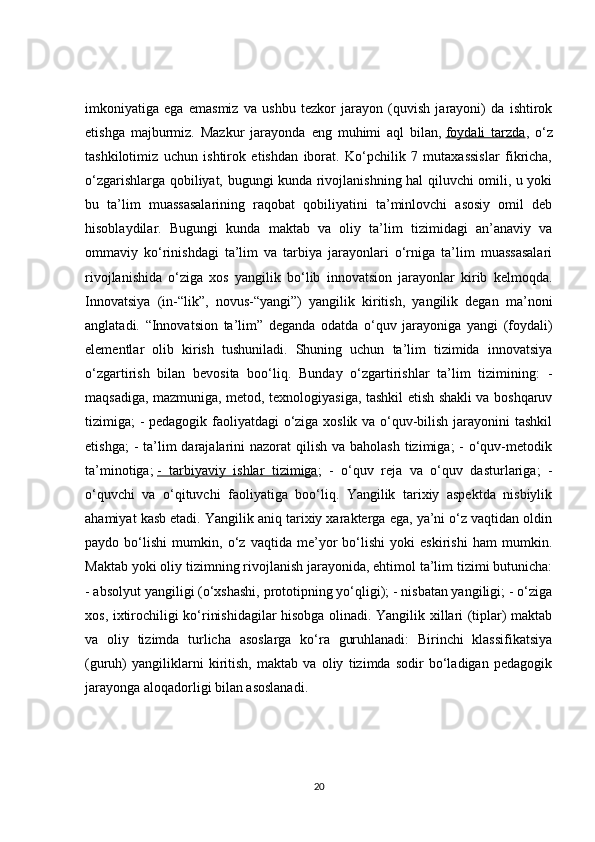 imkoniyatiga   ega   emasmiz   va   ushbu   tezkor   jarayon   (quvish   jarayoni)   da   ishtirok
etishga   majburmiz.   Mazkur   jarayonda   eng   muhimi   aql   bilan,   foydali   tarzda ,   o‘z
tashkilotimiz   uchun   ishtirok   etishdan   iborat.   Ko‘pchilik   7   mutaxassislar   fikricha,
o‘zgarishlarga qobiliyat, bugungi kunda rivojlanishning hal qiluvchi omili, u yoki
bu   ta’lim   muassasalarining   raqobat   qobiliyatini   ta’minlovchi   asosiy   omil   deb
hisoblaydilar.   Bugungi   kunda   maktab   va   oliy   ta’lim   tizimidagi   an’anaviy   va
ommaviy   ko‘rinishdagi   ta’lim   va   tarbiya   jarayonlari   o‘rniga   ta’lim   muassasalari
rivojlanishida   o‘ziga   xos   yangilik   bo‘lib   innovatsion   jarayonlar   kirib   kelmoqda.
Innovatsiya   (in-“lik”,   novus-“yangi”)   yangilik   kiritish,   yangilik   degan   ma’noni
anglatadi.   “Innovatsion   ta’lim”   deganda   odatda   o‘quv   jarayoniga   yangi   (foydali)
elementlar   olib   kirish   tushuniladi.   Shuning   uchun   ta’lim   tizimida   innovatsiya
o‘zgartirish   bilan   bevosita   boo‘liq.   Bunday   o‘zgartirishlar   ta’lim   tizimining:   -
maqsadiga, mazmuniga, metod, texnologiyasiga, tashkil etish shakli va boshqaruv
tizimiga; - pedagogik faoliyatdagi o‘ziga xoslik va o‘quv-bilish jarayonini tashkil
etishga;  -  ta’lim  darajalarini  nazorat  qilish va baholash  tizimiga;  - o‘quv-metodik
ta’minotiga;   -   tarbiyaviy   ishlar   tizimiga ;   -   o‘quv   reja   va   o‘quv   dasturlariga;   -
o‘quvchi   va   o‘qituvchi   faoliyatiga   boo‘liq.   Yangilik   tarixiy   aspektda   nisbiylik
ahamiyat kasb etadi. Yangilik aniq tarixiy xarakterga ega, ya’ni o‘z vaqtidan oldin
paydo   bo‘lishi   mumkin,   o‘z   vaqtida   me’yor   bo‘lishi   yoki   eskirishi   ham   mumkin.
Maktab yoki oliy tizimning rivojlanish jarayonida, ehtimol ta’lim tizimi butunicha:
- absolyut yangiligi (o‘xshashi, prototipning yo‘qligi); - nisbatan yangiligi; - o‘ziga
xos, ixtirochiligi ko‘rinishidagilar hisobga olinadi. Yangilik xillari (tiplar) maktab
va   oliy   tizimda   turlicha   asoslarga   ko‘ra   guruhlanadi:   Birinchi   klassifikatsiya
(guruh)   yangiliklarni   kiritish,   maktab   va   oliy   tizimda   sodir   bo‘ladigan   pedagogik
jarayonga aloqadorligi bilan asoslanadi.
20 
