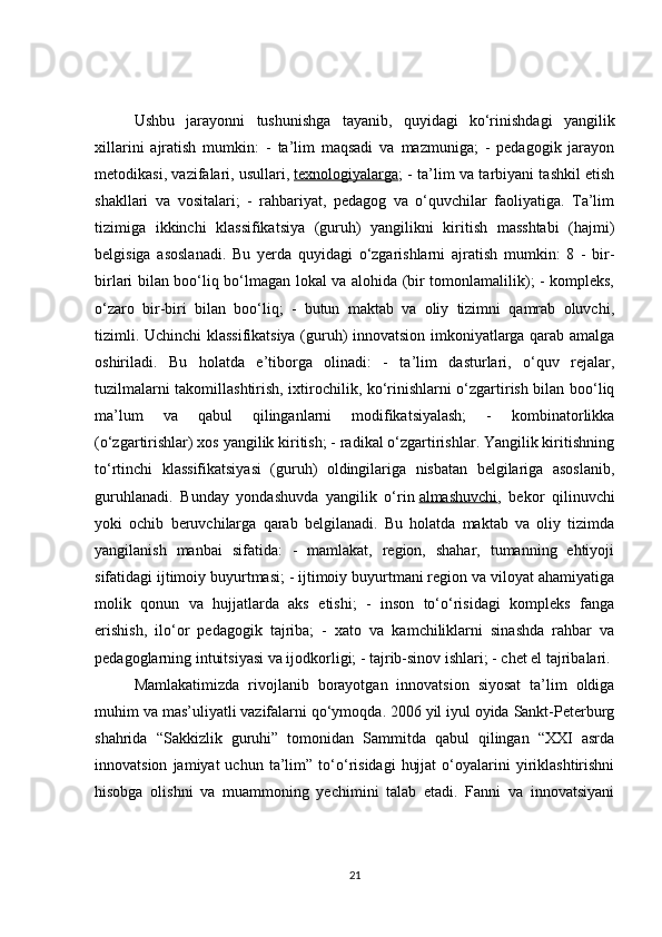 Ushbu   jarayonni   tushunishga   tayanib,   quyidagi   ko‘rinishdagi   yangilik
xillarini   ajratish   mumkin:   -   ta’lim   maqsadi   va   mazmuniga;   -   pedagogik   jarayon
metodikasi, vazifalari, usullari,   texnologiyalarga ; - ta’lim va tarbiyani tashkil etish
shakllari   va   vositalari;   -   rahbariyat,   pedagog   va   o‘quvchilar   faoliyatiga.   Ta’lim
tizimiga   ikkinchi   klassifikatsiya   (guruh)   yangilikni   kiritish   masshtabi   (hajmi)
belgisiga   asoslanadi.   Bu   yerda   quyidagi   o‘zgarishlarni   ajratish   mumkin:   8   -   bir-
birlari bilan boo‘liq bo‘lmagan lokal va alohida (bir tomonlamalilik); - kompleks,
o‘zaro   bir-biri   bilan   boo‘liq;   -   butun   maktab   va   oliy   tizimni   qamrab   oluvchi,
tizimli. Uchinchi klassifikatsiya (guruh) innovatsion imkoniyatlarga qarab amalga
oshiriladi.   Bu   holatda   e’tiborga   olinadi:   -   ta’lim   dasturlari,   o‘quv   rejalar,
tuzilmalarni takomillashtirish, ixtirochilik, ko‘rinishlarni o‘zgartirish bilan boo‘liq
ma’lum   va   qabul   qilinganlarni   modifikatsiyalash;   -   kombinatorlikka
(o‘zgartirishlar) xos yangilik kiritish; - radikal o‘zgartirishlar. Yangilik kiritishning
to‘rtinchi   klassifikatsiyasi   (guruh)   oldingilariga   nisbatan   belgilariga   asoslanib,
guruhlanadi.   Bunday   yondashuvda   yangilik   o‘rin   almashuvchi ,   bekor   qilinuvchi
yoki   ochib   beruvchilarga   qarab   belgilanadi.   Bu   holatda   maktab   va   oliy   tizimda
yangilanish   manbai   sifatida:   -   mamlakat,   region,   shahar,   tumanning   ehtiyoji
sifatidagi ijtimoiy buyurtmasi; - ijtimoiy buyurtmani region va viloyat ahamiyatiga
molik   qonun   va   hujjatlarda   aks   etishi;   -   inson   to‘o‘risidagi   kompleks   fanga
erishish,   ilo‘or   pedagogik   tajriba;   -   xato   va   kamchiliklarni   sinashda   rahbar   va
pedagoglarning intuitsiyasi va ijodkorligi; - tajrib-sinov ishlari; - chet el tajribalari.
Mamlakatimizda   rivojlanib   borayotgan   innovatsion   siyosat   ta’lim   oldiga
muhim va mas’uliyatli vazifalarni qo‘ymoqda. 2006 yil iyul oyida Sankt-Peterburg
shahrida   “Sakkizlik   guruhi”   tomonidan   Sammitda   qabul   qilingan   “XXI   asrda
innovatsion   jamiyat   uchun   ta’lim”   to‘o‘risidagi   hujjat   o‘oyalarini   yiriklashtirishni
hisobga   olishni   va   muammoning   yechimini   talab   etadi.   Fanni   va   innovatsiyani
21 