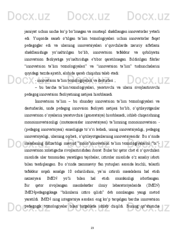 jamiyat uchun uncha ko‘p bo‘lmagan va mustaqil shakllangan innovatorlar yetarli
edi.   Yuqorida   sanab   o‘tilgan   ta’lim   texnologiyalari   uchun   innovatorlar   faqat
pedagoglar   edi   va   ularning   innovatsiyalari   o‘quvchilarda   zaruriy   sifatlarni
shakllanishiga   yo‘naltirilgan   bo‘lib,   innovatsion   tafakkur   va   qobiliyatni
innovatsion   faoliyatiga   yo‘naltirishga   e’tibor   qaratilmagan.   Bildirilgan   fikrlar
“innovatsion   ta’lim   texnologiyalari”   va   “innovatsion   ta’lim”   tushunchalarini
quyidagi tarzda ajratib, alohida qarab chiqishni talab etadi:
- innovatsion ta’lim texnologiyalari va dasturlari ;
–   bu   barcha   ta’lim   texnologiyalari ,   yaratuvchi   va   ularni   rivojlantiruvchi
pedagog innovatsion faoliyatining natijasi hisoblanadi.
Innovatsion   ta’lim   –   bu   shunday   innovatsion   ta’lim   texnologiyalari   va
dasturlariki,   unda   pedagog   innovsion   faoliyati   natijasi   bo‘lib,   o‘qitilayotganlar
innovatsion o‘oyalarini yaratuvchisi (generatsiya) hisoblanadi; ishlab chiqarishning
monoinnovatsionligi   (mutaxassislar   innovatsiyasi)   ta’limning   monoinnovatsion   -
(pedagog   innovatsiyasi)   emasligiga   to‘o‘ri   keladi,   uning   innovatsiyaligi,   pedagog
innovatsiyaligi, ularning oqibati, o‘qitilayotganlarning innovatsiyasidir. Bu o‘rinda
masalaning   dolzarbligi   mavjud   “mono”innovatsion   ta’lim   texnologiyalarini   “bi”-
innovatsion xolatigacha rivojlantirishdan iborat. Bular bir qator chet el o‘quvchilari
misolida   ular   tomonidan   yaratilgan   tajribalar,   ixtirolar   misolida   o‘z   amaliy   isboti
bilan   tasdiqlangan.   Bu   o‘rinda   zamonaviy   fan   yutuqlari   asosida   kuchli,   talantli
tafakkur   orqali   amalga   10   oshirilishini,   ya’ni   ixtiroli   masalalarni   hal   etish
nazariyasi   IMEN   yo‘li   bilan   hal   etish   mumkinligi   isbotlangan.
Bir   qator   rivojlangan   mamlakatlar   ilmiy   labaratoriyalarida   (IMEN)
IMENpedagogikaga   “bilimlarni   ixtiro   qilish”   deb   nomlangan   yangi   metod
yaratildi.   IMEN   ning   integratsiya   asoslari   eng   ko‘p   tarqalgan   barcha   innovatsion
pedagogik   texnologiyalar   bilan   birgalikda   ishlab   chiqildi.   Buning   qo‘shimcha
23 
