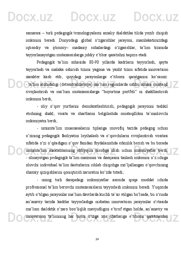 samarasi  –  turli   pedagogik texnologiyalarni  amaliy  dialektika  tilida  yozib  chiqish
imkonini   beradi.   Dunyodagi   global   o‘zgarishlar   jarayoni,   mamlakatimizdagi
iqtisodiy   va   ijtimoiy–   madaniy   sohalardagi   o‘zgarishlar,   ta’lim   tizimida
tayyorlanayotgan mutaxassislarga jiddiy e’tibor qaratishni taqozo etadi.
Pedagogik   ta’lim   sohasida   80-90   yillarda   kadrlarni   tayyorlash,   qayta
tayyorlash   va   malaka   oshirish   tizimi   yagona   va   yaxlit   tizim   sifatida   innovatsion
xarakter   kasb   etib ,   quyidagi   jarayonlarga   e’tiborni   qaratganini   ko‘ramiz:
- ta’lim alohidaligi (detsentralizatsiya)  ma’lum regionlarda ushbu sohani  mustaqil
rivojlantirish   va   ma’lum   mutaxassislarga   “buyurtma   portfeli”   ni   shakllantirish
imkonini berdi;
-   oliy   o‘quv   yurtlarini   demokratlashtirish,   pedagogik   jarayonni   tashkil
etishning   shakl,   vosita   va   shartlarini   belgilashda   mustaqillikni   ta’minlovchi
imkoniyatni berdi;
-   umumta’lim   muassasalarini   tiplariga   muvofiq   tarzda   pedagog   uchun
o‘zining   pedagogik   faoliyatini   loyihalash   va   o‘quvchilarni   rivojlantirish   vositasi
sifatida o‘zi o‘qitadigan o‘quv fanidan foydalanishda erkinlik berish va bu borada
umumta’lim   maktablarining   ehtiyojini   hisobga   olish   uchun   imkoniyatlar   berdi;
- olinayotgan pedagogik ta’lim mazmuni va darajasini tanlash imkonini o‘z ichiga
oluvchi individual ta’lim dasturlarini ishlab chiqishga mo‘ljallangan o‘quvchining
shaxsiy qiziqishlarini qoniqtirish zaruratini ko‘zda tutadi;
-   uning   turli   darajadagi   imkoniyatlar   asosida   qisqa   muddat   ichida
professional ta’lim beruvchi mutaxassislarni tayyorlash imkonini beradi. Yuqorida
aytib o‘tilgan jarayonlar ma’lum davrlarda kuchli ta’sir etilgan bo‘lsada, bu o‘rinda
an’anaviy   tarzda   kadrlar   tayyorlashga   nisbatan   innovatsion   jarayonlar   o‘rtasida
ma’lum  dialektik o‘zaro boo‘liqlik mavjudligini  e’tirof  etgan  holda, an’anaviy va
innovatsion   ta’limning   har   birini   o‘ziga   xos   jihatlariga   e’tiborni   qaratmasdan
24 