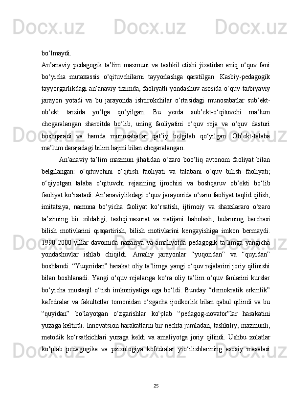 bo‘lmaydi.
An’anaviy   pedagogik   ta’lim   mazmuni   va   tashkil   etishi   jixatidan   aniq   o‘quv   fani
bo‘yicha   mutaxassis   o‘qituvchilarni   tayyorlashga   qaratilgan.   Kasbiy-pedagogik
tayyorgarlikdagi an’anaviy tizimda, faoliyatli yondashuv asosida o‘quv-tarbiyaviy
jarayon   yotadi   va   bu   jarayonda   ishtirokchilar   o‘rtasidagi   munosabatlar   sub’ekt-
ob’ekt   tarzida   yo‘lga   qo‘yilgan.   Bu   yerda   sub’ekt-o‘qituvchi   ma’lum
chegaralangan   sharoitda   bo‘lib,   uning   faoliyatini   o‘quv   reja   va   o‘quv   dasturi
boshqaradi   va   hamda   munosabatlar   qat’iy   belgilab   qo‘yilgan.   Ob’ekt-talaba
ma’lum darajadagi bilim hajmi bilan chegaralangan.
An’anaviy   ta’lim   mazmun   jihatidan   o‘zaro   boo‘liq   avtonom   faoliyat   bilan
belgilangan:   o‘qituvchini   o‘qitish   faoliyati   va   talabani   o‘quv   bilish   faoliyati;
o‘qiyotgan   talaba   o‘qituvchi   rejasining   ijrochisi   va   boshqaruv   ob’ekti   bo‘lib
faoliyat ko‘rsatadi. An’anaviylikdagi o‘quv jarayonida o‘zaro faoliyat taqlid qilish,
imitatsiya,   namuna   bo‘yicha   faoliyat   ko‘rsatish,   ijtimoiy   va   shaxslararo   o‘zaro
ta’sirning   bir   xildaligi,   tashqi   nazorat   va   natijani   baholash ,   bularning   barchasi
bilish   motivlarini   qisqartirish,   bilish   motivlarini   kengayishiga   imkon   bermaydi.
1990-2000   yillar   davomida   nazariya   va   amaliyotda   pedagogik   ta’limga   yangicha
yondashuvlar   ishlab   chiqildi.   Amaliy   jarayonlar   “yuqoridan”   va   “quyidan”
boshlandi. “Yuqoridan” harakat oliy ta’limga yangi o‘quv rejalarini joriy qilinishi
bilan   boshlanadi.   Yangi   o‘quv   rejalariga   ko‘ra   oliy   ta’lim   o‘quv   fanlarini   kurslar
bo‘yicha   mustaqil   o‘tish   imkoniyatiga   ega   bo‘ldi.   Bunday   “demokratik   erkinlik”
kafedralar   va   fakultetlar   tomonidan   o‘zgacha   ijodkorlik   bilan   qabul   qilindi   va   bu
“quyidan”   bo‘layotgan   o‘zgarishlar   ko‘plab   “pedagog-novator”lar   harakatini
yuzaga keltirdi. Innovatsion harakatlarni bir nechta jumladan, tashkiliy, mazmunli,
metodik   ko‘rsatkichlari   yuzaga   keldi   va   amaliyotga   joriy   qilindi.   Ushbu   xolatlar
ko‘plab   pedagogika   va   psixologiya   kefedralar   yio‘ilishlarining   asosiy   masalasi
25 