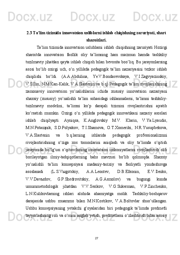 2.3   Ta’lim tizimida innovatsion usliblarni ishlab chiqishning zaruriyati, shart
sharoitlari.
Ta’lim tizimida innovatsion uslublarni ishlab chiqishning zaruriyati Hozirgi
sharoitda   innovatsion   faollik   oliy   ta’limning   ham   mazmun   hamda   tashkiliy
tuzilmaviy jihatdan qayta ishlab chiqish bilan bevosita boo‘liq. Bu jarayonlarning
asosi   bo‘lib   oxirgi   uch,   o‘n   yillikda   pedagogik   ta’lim   nazariyasini   tezkor   ishlab
chiqilishi   bo‘ldi.   (A.A.Abdulina,   Ye.V.Bondarevskaya,   V.I.Zagvyazinskiy,
V.S.Ilin, N.M.Kan-Kalik, V.A.Slastenin va b.q) Pedagogik ta’lim rivojlanishining
zamonaviy   innovatsion   yo‘nalishlarini   ichida   xususiy   innovatsion   nazariyani
shaxsiy   (xususiy)   yo‘nalishli   ta’lim   sohasidagi   ishlanmalarni,   ta’limni   tashkiliy-
tuzilmaviy   modelini,   ta’limni   ko‘p   darajali   tizimini   rivojlantirishni   ajratib
ko‘rsatish   mumkin.   Oxirgi   o‘n   yillikda   pedagogik   innovatikani   nazariy   asoslari
ishlab   chiqilyapti.   Ayniqsa,   K.Anglovskiy   M.V.   Klarin,   V.Ya.Lyaudis,
M.N.Pota щ nik,   S.D.Polyakov,   T.I.Shamova,   O.T.Xomeriki,   N.R.Yusupbekova,
V.A.Slastenin   va   b.q.larning   ishlarida   pedagogik   professionalizmni
rivojlantirishning   o‘ziga   xos   tomonlarini   aniqlash   va   oliy   ta’limda   o‘qitish
jarayonida  bo‘lg‘usi  o‘qituvchining innovatsion  imkoniyatlarini   rivojlantirish  olib
borilayotgan   ilmiy-tadqiqotlarning   bahs   mavzusi   bo‘lib   qolmoqda.   Shaxsiy
yo‘nalishli   ta’lim   konsepsiyasi   madaniy-tarixiy   va   faoliyatli   yondashuvga
asoslanadi   (L.S.V ы gotskiy,   A.A.Leontev,   D.B.Elkonin,   E.V.Ilenko,
V.V.Dav ы dov,   G.P.Shedrovitskiy,   A.G.Asmolov)   va   bugungi   kunda
umummetodologik   jihatdan   V.V.Serikov,   V.G.Sukerman,   V.P.Zinchenko,
L.N.Kulikovlarning   ishlari   alohida   ahamiyatga   molik.   Tashkiliy-boshqaruv
darajasida   ushbu   muammo   bilan   M.N.Kostikov,   V.A.Boltovlar   shuo‘ullangan.
Ushbu   konsepsiyaning   yetakchi   g‘oyalaridan   biri   pedagogik   ta’limda   predmetli
tayyorlashning roli va o‘rnini anglab yetish, predmetlarni o‘zlashtirish bilan asosiy
27 