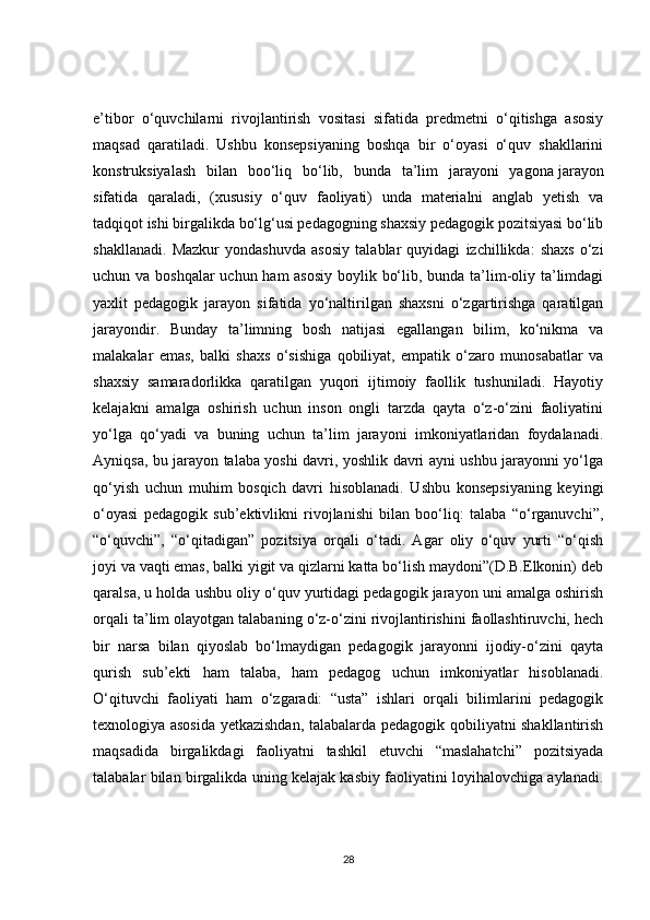 e’tibor   o‘quvchilarni   rivojlantirish   vositasi   sifatida   predmetni   o‘qitishga   asosiy
maqsad   qaratiladi.   Ushbu   konsepsiyaning   boshqa   bir   o‘oyasi   o‘quv   shakllarini
konstruksiyalash   bilan   boo‘liq   bo‘lib,   bunda   ta’lim   jarayoni   yagona   jarayon
sifatida   qaraladi ,   (xususiy   o‘quv   faoliyati)   unda   materialni   anglab   yetish   va
tadqiqot ishi birgalikda bo‘lg‘usi pedagogning shaxsiy pedagogik pozitsiyasi bo‘lib
shakllanadi.   Mazkur   yondashuvda   asosiy   talablar   quyidagi   izchillikda:   shaxs   o‘zi
uchun va boshqalar  uchun ham asosiy boylik bo‘lib, bunda ta’lim-oliy ta’limdagi
yaxlit   pedagogik   jarayon   sifatida   yo‘naltirilgan   shaxsni   o‘zgartirishga   qaratilgan
jarayondir.   Bunday   ta’limning   bosh   natijasi   egallangan   bilim,   ko‘nikma   va
malakalar   emas,   balki   shaxs   o‘sishiga   qobiliyat,   empatik   o‘zaro   munosabatlar   va
shaxsiy   samaradorlikka   qaratilgan   yuqori   ijtimoiy   faollik   tushuniladi.   Hayotiy
kelajakni   amalga   oshirish   uchun   inson   ongli   tarzda   qayta   o‘z-o‘zini   faoliyatini
yo‘lga   qo‘yadi   va   buning   uchun   ta’lim   jarayoni   imkoniyatlaridan   foydalanadi.
Ayniqsa, bu jarayon talaba yoshi davri, yoshlik davri ayni ushbu jarayonni yo‘lga
qo‘yish   uchun   muhim   bosqich   davri   hisoblanadi.   Ushbu   konsepsiyaning   keyingi
o‘oyasi   pedagogik   sub’ektivlikni   rivojlanishi   bilan   boo‘liq:   talaba   “o‘rganuvchi”,
“o‘quvchi”,   “o‘qitadigan”   pozitsiya   orqali   o‘tadi.   Agar   oliy   o‘quv   yurti   “o‘qish
joyi va vaqti emas, balki yigit va qizlarni katta bo‘lish maydoni”(D.B.Elkonin) deb
qaralsa, u holda ushbu oliy o‘quv yurtidagi pedagogik jarayon uni amalga oshirish
orqali ta’lim olayotgan talabaning o‘z-o‘zini rivojlantirishini faollashtiruvchi, hech
bir   narsa   bilan   qiyoslab   bo‘lmaydigan   pedagogik   jarayonni   ijodiy-o‘zini   qayta
qurish   sub’ekti   ham   talaba,   ham   pedagog   uchun   imkoniyatlar   hisoblanadi.
O‘qituvchi   faoliyati   ham   o‘zgaradi:   “usta”   ishlari   orqali   bilimlarini   pedagogik
texnologiya asosida yetkazishdan, talabalarda pedagogik qobiliyatni shakllantirish
maqsadida   birgalikdagi   faoliyatni   tashkil   etuvchi   “maslahatchi”   pozitsiyada
talabalar bilan birgalikda uning kelajak kasbiy faoliyatini loyihalovchiga aylanadi.
28 