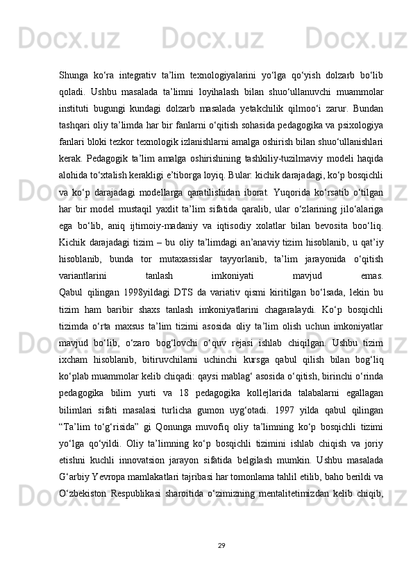 Shunga   ko‘ra   integrativ   ta’lim   texnologiyalarini   yo‘lga   qo‘yish   dolzarb   bo‘lib
qoladi.   Ushbu   masalada   ta’limni   loyihalash   bilan   shuo‘ullanuvchi   muammolar
instituti   bugungi   kundagi   dolzarb   masalada   yetakchilik   qilmoo‘i   zarur.   Bundan
tashqari oliy ta’limda har bir fanlarni o‘qitish sohasida pedagogika va psixologiya
fanlari bloki tezkor texnologik izlanishlarni amalga oshirish bilan shuo‘ullanishlari
kerak.   Pedagogik   ta’lim   amalga   oshirishining   tashkiliy-tuzilmaviy   modeli   haqida
alohida to‘xtalish kerakligi e’tiborga loyiq. Bular: kichik darajadagi, ko‘p bosqichli
va   ko‘p   darajadagi   modellarga   qaratilishidan   iborat.   Yuqorida   ko‘rsatib   o‘tilgan
har   bir   model   mustaqil   yaxlit   ta’lim   sifatida   qaralib,   ular   o‘zlarining   jilo‘alariga
ega   bo‘lib,   aniq   ijtimoiy-madaniy   va   iqtisodiy   xolatlar   bilan   bevosita   boo‘liq.
Kichik   darajadagi   tizim   –   bu   oliy   ta’limdagi   an’anaviy   tizim   hisoblanib ,   u   qat’iy
hisoblanib,   bunda   tor   mutaxassislar   tayyorlanib,   ta’lim   jarayonida   o‘qitish
variantlarini   tanlash   imkoniyati   mavjud   emas.
Qabul   qilingan   1998yildagi   DTS   da   variativ   qismi   kiritilgan   bo‘lsada,   lekin   bu
tizim   ham   baribir   shaxs   tanlash   imkoniyatlarini   chagaralaydi.   Ko‘p   bosqichli
tizimda   o‘rta   maxsus   ta’lim   tizimi   asosida   oliy   ta’lim   olish   uchun   imkoniyatlar
mavjud   bo‘lib,   o‘zaro   bog‘lovchi   o‘quv   rejasi   ishlab   chiqilgan.   Ushbu   tizim
ixcham   hisoblanib,   bitiruvchilarni   uchinchi   kursga   qabul   qilish   bilan   bog‘liq
ko‘plab muammolar kelib chiqadi: qaysi mablag‘ asosida o‘qitish, birinchi o‘rinda
pedagogika   bilim   yurti   va   18   pedagogika   kollejlarida   talabalarni   egallagan
bilimlari   sifati   masalasi   turlicha   gumon   uyg‘otadi.   1997   yilda   qabul   qilingan
“Ta’lim   to‘g‘risida”   gi   Qonunga   muvofiq   oliy   ta’limning   ko‘p   bosqichli   tizimi
yo‘lga   qo‘yildi.   Oliy   ta’limning   ko‘p   bosqichli   tizimini   ishlab   chiqish   va   joriy
etishni   kuchli   innovatsion   jarayon   sifatida   belgilash   mumkin.   Ushbu   masalada
G‘arbiy Yevropa mamlakatlari tajribasi har tomonlama tahlil etilib, baho berildi va
O‘zbekiston   Respublikasi   sharoitida   o‘zimizning   mentalitetimizdan   kelib   chiqib,
29 