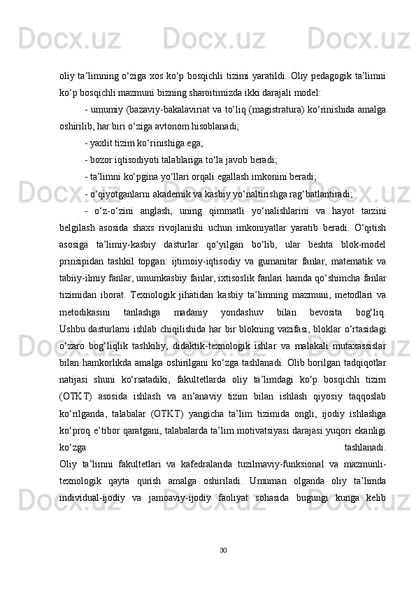 oliy ta’limning o‘ziga xos ko‘p bosqichli tizimi yaratildi. Oliy pedagogik ta’limni
ko‘p bosqichli mazmuni bizning sharoitimizda ikki darajali model: 
- umumiy (bazaviy-bakalaviriat va to‘liq (magistratura) ko‘rinishida amalga
oshirilib, har biri o‘ziga avtonom hisoblanadi;
- yaxlit tizim ko‘rinishiga ega;
- bozor iqtisodiyoti talablariga to‘la javob beradi;
- ta’limni ko‘pgina yo‘llari orqali egallash imkonini beradi;
- o‘qiyotganlarni akademik va kasbiy yo‘naltirishga rag‘batlantiradi;
-   o‘z-o‘zini   anglash,   uning   qimmatli   yo‘nalishlarini   va   hayot   tarzini
belgilash   asosida   shaxs   rivojlanishi   uchun   imkoniyatlar   yaratib   beradi.   O‘qitish
asosiga   ta’limiy-kasbiy   dasturlar   qo‘yilgan   bo‘lib,   ular   beshta   blok-model
prinsipidan   tashkil   topgan:   ijtimoiy-iqtisodiy   va   gumanitar   fanlar,   matematik   va
tabiiy-ilmiy fanlar,   umumkasbiy fanlar , ixtisoslik fanlari hamda qo‘shimcha fanlar
tizimidan   iborat.   Texnologik   jihatidan   kasbiy   ta’limning   mazmuni,   metodlari   va
metodikasini   tanlashga   madaniy   yondashuv   bilan   bevosita   bog‘liq.
Ushbu dasturlarni ishlab chiqilishida har bir blokning vazifasi, bloklar o‘rtasidagi
o‘zaro   bog‘liqlik   tashkiliy,   didaktik-texnologik   ishlar   va   malakali   mutaxassislar
bilan hamkorlikda amalga oshirilgani ko‘zga tashlanadi. Olib borilgan tadqiqotlar
natijasi   shuni   ko‘rsatadiki,   fakultetlarda   oliy   ta’limdagi   ko‘p   bosqichli   tizim
(OTKT)   asosida   ishlash   va   an’anaviy   tizim   bilan   ishlash   qiyosiy   taqqoslab
ko‘rilganda,   talabalar   (OTKT)   yangicha   ta’lim   tizimida   ongli,   ijodiy   ishlashga
ko‘proq e’tibor qaratgani, talabalarda ta’lim motivatsiyasi darajasi yuqori ekanligi
ko‘zga   tashlanadi.
Oliy   ta’limni   fakultetlari   va   kafedralarida   tuzilmaviy-funksional   va   mazmunli-
texnologik   qayta   qurish   amalga   oshiriladi.   Umuman   olganda   oliy   ta’limda
individual-ijodiy   va   jamoaviy-ijodiy   faoliyat   sohasida   bugungi   kunga   kelib
30 