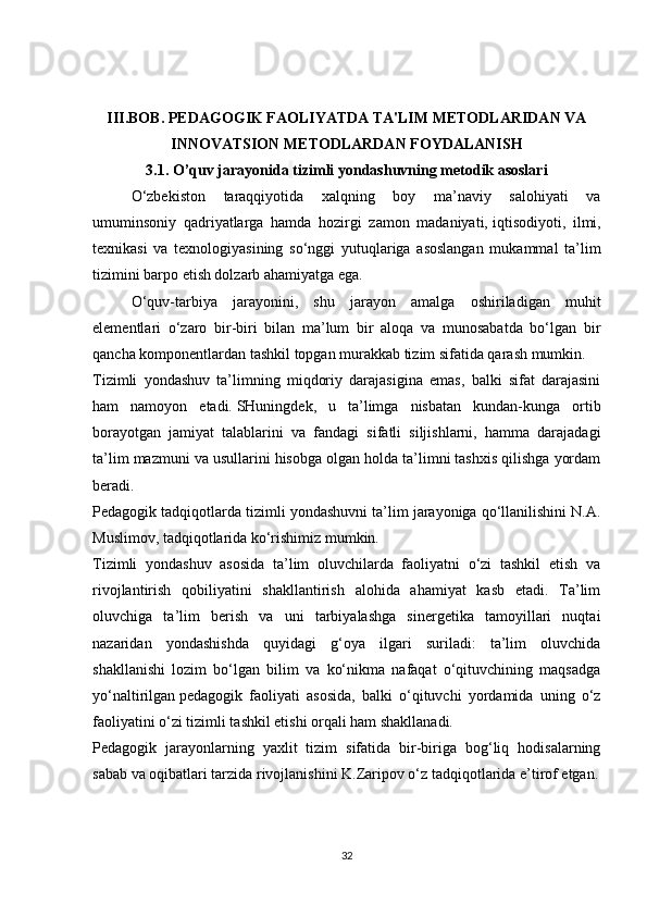 III.BOB.  PEDAGOGIK FAOLIYATDA TA'LIM METODLARIDAN VA
INNOVATSION METODLARDAN FOYDALANISH
3.1. O’quv jarayonida   tizimli yondashuvning metodik asoslari
O‘zbekiston   taraqqiyotida   xalqning   boy   ma’naviy   salohiyati   va
umuminsoniy   qadriyatlarga   hamda   hozirgi   zamon   madaniyati,   iqtisodiyoti ,   ilmi,
texnikasi   va   texnologiyasining   so‘nggi   yutuqlariga   asoslangan   mukammal   ta’lim
tizimini barpo etish dolzarb ahamiyatga ega.
O‘quv-tarbiya   jarayonini,   shu   jarayon   amalga   oshiriladigan   muhit
elementlari   o‘zaro   bir-biri   bilan   ma’lum   bir   aloqa   va   munosabatda   bo‘lgan   bir
qancha komponentlardan tashkil topgan murakkab tizim sifatida qarash mumkin.
Tizimli   yondashuv   ta’limning   miqdoriy   darajasigina   emas,   balki   sifat   darajasini
ham   namoyon   etadi.   SHuningdek ,   u   ta’limga   nisbatan   kundan-kunga   ortib
borayotgan   jamiyat   talablarini   va   fandagi   sifatli   siljishlarni,   hamma   darajadagi
ta’lim mazmuni va usullarini hisobga olgan holda ta’limni tashxis qilishga yordam
beradi.
Pedagogik tadqiqotlarda tizimli yondashuvni ta’lim jarayoniga qo‘llanilishini N.A.
Muslimov, tadqiqotlarida ko‘rishimiz mumkin.
Tizimli   yondashuv   asosida   ta’lim   oluvchilarda   faoliyatni   o‘zi   tashkil   etish   va
rivojlantirish   qobiliyatini   shakllantirish   alohida   ahamiyat   kasb   etadi.   Ta’lim
oluvchiga   ta’lim   berish   va   uni   tarbiyalashga   sinergetika   tamoyillari   nuqtai
nazaridan   yondashishda   quyidagi   g‘oya   ilgari   suriladi:   ta’lim   oluvchida
shakllanishi   lozim   bo‘lgan   bilim   va   ko‘nikma   nafaqat   o‘qituvchining   maqsadga
yo‘naltirilgan   pedagogik   faoliyati   asosida ,   balki   o‘qituvchi   yordamida   uning   o‘z
faoliyatini o‘zi tizimli tashkil etishi orqali ham shakllanadi.
Pedagogik   jarayonlarning   yaxlit   tizim   sifatida   bir-biriga   bog‘liq   hodisalarning
sabab va oqibatlari tarzida rivojlanishini K.Zaripov o‘z tadqiqotlarida e’tirof etgan.
32 