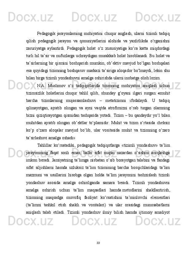 Pedagogik   jarayonlarning   mohiyatini   chuqur   anglash,   ularni   tizimli   tadqiq
qilish   pedagogik   jarayon   va   qonuniyatlarini   alohida   va   yaxlitlikda   o‘rganishni
zaruriyatga   aylantirdi.   Pedagogik   holat   o‘z   xususiyatiga   ko‘ra   katta   miqdordagi
turli hil ta’sir va nufuzlarga uchraydigan murakkab holat hisoblanadi. Bu holat va
ta’sirlarning   bir   qismini   boshqarish   mumkin,   ob’ektiv   mavjud   bo‘lgan   boshqalari
esa quyidagi tizimning boshqaruv markazi ta’siriga aloqador bo‘lmaydi, lekin shu
bilan birga tizimli yondashuvni amalga oshirishda ularni inobatga olish lozim.
N.A.   Muslimov   o‘z   tadqiqotlarida   tizimning   mohiyatini   aniqlash   uchun
tizimsizlik   holatlarini   chuqur   tahlil   qilib ,   shunday   g‘oyani   ilgari   surgan:   « muhit
barcha   tizimlarning   mujassamlashuvi   –   metatizimni   ifodalaydi.   U   tadqiq
qilinayotgan,   ajratib   olingan   va   ayni   vaqtda   atrofimizni   o‘rab   turgan   olamning
bizni qiziqtirayotgan qismidan tashqarida yotadi.   Tizim – bu qandaydir yo‘l bilan
muhitdan   ajratib   olingan   ob’ektlar   to‘plamidir.   Muhit   va   tizim   o‘rtasida   cheksiz
ko‘p   o‘zaro   aloqalar   mavjud   bo‘lib,   ular   vositasida   muhit   va   tizimning   o‘zaro
ta’sirlashuvi amalga oshadi»
Tahlillar   ko‘rsatadiki,   pedagogik   tadqiqotlarga   «tizimli   yondashuv»   ta’lim
jarayonining   faqat   sonli   emas,   balki   sifat   nuqtai   nazardan   o‘sishini   aniqlashga
imkon beradi. Jamiyatning ta’limga nisbatan  o‘sib borayotgan talabini  va fandagi
sifat   siljishlarni   hamda   uzluksiz   ta’lim   tizimining   barcha   bosqichlaridagi   ta’lim
mazmuni   va   usullarini   hisobga   olgan   holda   ta’lim   jarayonini   tashxislash   tizimli
yondashuv   asosida   amalga   oshirilganda   samara   beradi.   Tizimli   yondashuvni
amalga   oshirish   uchun   ta’lim   maqsadlari   hamda   metodlarini   shakllantirish ,
tizimning   maqsadga   muvofiq   faoliyat   ko‘rsatishini   ta’minlovchi   elementlari
(ta’limni   tashkil   etish   shakli   va   vositalari)   va   ular   orasidagi   munosabatlarni
aniqlash   talab   etiladi.   Tizimli   yondashuv   ilmiy   bilish   hamda   ijtimoiy   amaliyot
33 