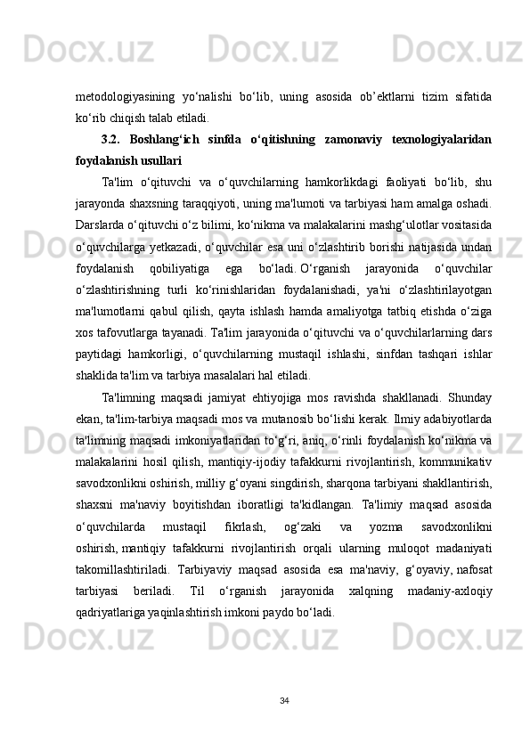 metodologiyasining   yo‘nalishi   bo‘lib,   uning   asosida   ob’ektlarni   tizim   sifatida
ko‘rib chiqish talab etiladi.
3.2.   Boshlang‘ich   sinfda   o‘qitishning   zamonaviy   texnologiyalaridan
foydalanish usullari
Ta'lim   o‘qituvchi   va   o‘quvchilarning   hamkorlikdagi   faoliyati   bo‘lib,   shu
jarayonda shaxsning taraqqiyoti, uning ma'lumoti va tarbiyasi ham amalga oshadi.
Darslarda o‘qituvchi o‘z bilimi, ko‘nikma va malakalarini mashg‘ulotlar vositasida
o‘quvchilarga   yetkazadi,   o‘quvchilar   esa   uni   o‘zlashtirib   borishi   natijasida   undan
foydalanish   qobiliyatiga   ega   bo‘ladi.   O‘rganish   jarayonida   o‘quvchilar
o‘zlashtirishning   turli   ko‘rinishlaridan   foydalanishadi,   ya'ni   o‘zlashtirilayotgan
ma'lumotlarni   qabul   qilish,   qayta   ishlash   hamda   amaliyotga   tatbiq   etishda   o‘ziga
xos tafovutlarga tayanadi.   Ta'lim jarayonida o‘qituvchi va o‘quvchilarlarning dars
paytidagi   hamkorligi,   o‘quvchilarning   mustaqil   ishlashi,   sinfdan   tashqari   ishlar
shaklida ta'lim va tarbiya masalalari hal etiladi.
Ta'limning   maqsadi   jamiyat   ehtiyojiga   mos   ravishda   shakllanadi.   Shunday
ekan, ta'lim-tarbiya maqsadi mos va mutanosib bo‘lishi kerak. Ilmiy adabiyotlarda
ta'limning maqsadi imkoniyatlaridan to‘g‘ri, aniq, o‘rinli foydalanish ko‘nikma va
malakalarini   hosil   qilish,   mantiqiy-ijodiy   tafakkurni   rivojlantirish,   kommunikativ
savodxonlikni oshirish,   milliy g‘oyani singdirish, sharqona tarbiyani shakllantirish,
shaxsni   ma'naviy   boyitishdan   iboratligi   ta'kidlangan.   Ta'limiy   maqsad   asosida
o‘quvchilarda   mustaqil   fikrlash,   og‘zaki   va   yozma   savodxonlikni
oshirish,   mantiqiy   tafakkurni   rivojlantirish   orqali   ularning   muloqot   madaniyati
takomillashtiriladi.   Tarbiyaviy   maqsad   asosida   esa   ma'naviy,   g‘oyaviy,   nafosat
tarbiyasi   beriladi.   Til   o‘rganish   jarayonida   xalqning   madaniy-axloqiy
qadriyatlariga yaqinlashtirish imkoni paydo bo‘ladi.      
34 