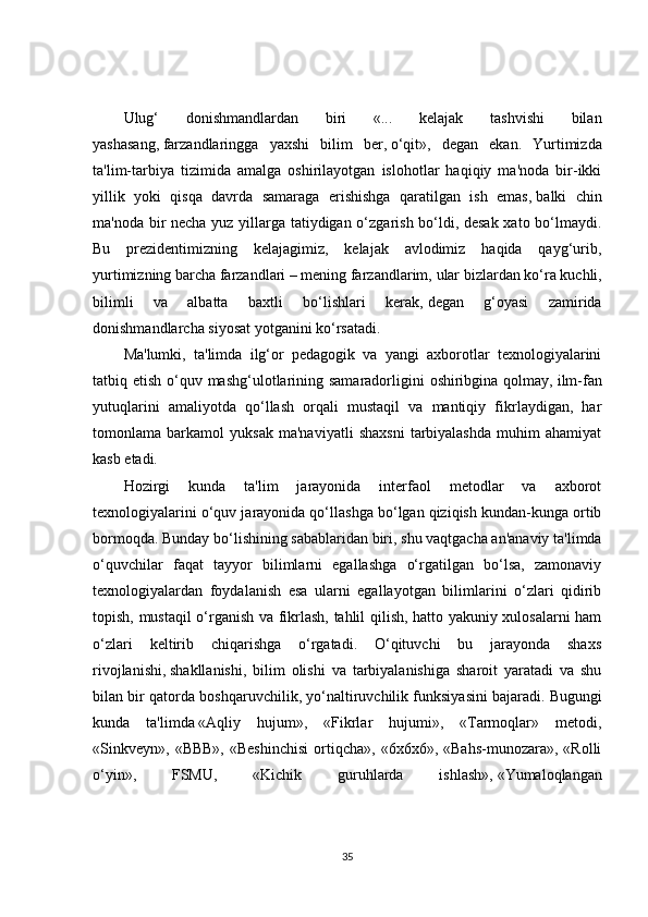 Ulug‘   donishmandlardan   biri   «...   kelajak   tashvishi   bilan
yashasang,   farzandlaringga   yaxshi   bilim   ber,   o‘qit»,   degan   ekan.   Yurtimizda
ta'lim-tarbiya   tizimida   amalga   oshirilayotgan   islohotlar   haqiqiy   ma'noda   bir-ikki
yillik   yoki   qisqa   davrda   samaraga   erishishga   qaratilgan   ish   emas,   balki   chin
ma'noda bir necha yuz yillarga tatiydigan o‘zgarish bo‘ldi, desak xato bo‘lmaydi.
Bu   prezidentimizning   kelajagimiz,   kelajak   avlodimiz   haqida   qayg‘urib,
yurtimizning barcha farzandlari – mening farzandlarim,   ular bizlardan ko‘ra kuchli,
bilimli   va   albatta   baxtli   bo‘lishlari   kerak,   degan   g‘oyasi   zamirida
donishmandlarcha siyosat yotganini ko‘rsatadi.  
Ma'lumki,   ta'limda   ilg‘or   pedagogik   va   yangi   axborotlar   texnologiyalarini
tatbiq etish o‘quv mashg‘ulotlarining samaradorligini  oshiribgina qolmay,   ilm-fan
yutuqlarini   amaliyotda   qo‘llash   orqali   mustaqil   va   mantiqiy   fikrlaydigan,   har
tomonlama   barkamol   yuksak   ma'naviyatli   shaxsni   tarbiyalashda   muhim   ahamiyat
kasb etadi.
Hozirgi   kunda   ta'lim   jarayonida   interfaol   metodlar   va   axborot
texnologiyalarini o‘quv jarayonida qo‘llashga bo‘lgan qiziqish kundan-kunga ortib
bormoqda. Bunday bo‘lishining sabablaridan biri, shu vaqtgacha an'anaviy ta'limda
o‘quvchilar   faqat   tayyor   bilimlarni   egallashga   o‘rgatilgan   bo‘lsa,   zamonaviy
texnologiyalardan   foydalanish   esa   ularni   egallayotgan   bilimlarini   o‘zlari   qidirib
topish, mustaqil o‘rganish va fikrlash, tahlil qilish, hatto yakuniy xulosalarni ham
o‘zlari   keltirib   chiqarishga   o‘rgatadi.   O‘qituvchi   bu   jarayonda   shaxs
rivojlanishi,   shakllanishi,   bilim   olishi   va   tarbiyalanishiga   sharoit   yaratadi   va   shu
bilan bir qatorda boshqaruvchilik, yo‘naltiruvchilik funksiyasini bajaradi.   Bugungi
kunda   ta'limda   «Aqliy   hujum»,   «Fikrlar   hujumi»,   «Tarmoqlar»   metodi,
«Sinkveyn»,  «BBB»,   «Beshinchisi  ortiqcha»,  «6x6x6»,  «Bahs-munozara»,  «Rolli
o‘yin»,   FSMU,   «Kichik   guruhlarda   ishlash»,   «Yumaloqlangan
35 