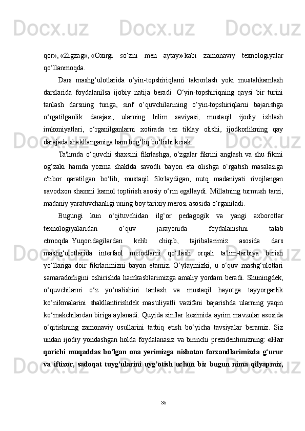 qor»,   «Zigzag»,   «Oxirgi   so‘zni   men   aytay »   kabi   zamonaviy   texnologiyalar
qo‘llanmoqda.  
Dars   mashg‘ulotlarida   o‘yin-topshiriqlarni   takrorlash   yoki   mustahkamlash
darslarida   foydalanilsa   ijobiy   natija   beradi.   O‘yin-topshiriqning   qaysi   bir   turini
tanlash   darsning   turiga,   sinf   o‘quvchilarining   o‘yin-topshiriqlarni   bajarishga
o‘rgatilganlik   darajasi,   ularning   bilim   saviyasi,   mustaqil   ijodiy   ishlash
imkoniyatlari,   o‘rganilganlarni   xotirada   tez   tiklay   olishi,   ijodkorlikning   qay
darajada shakllanganiga ham bog‘liq bo‘lishi kerak.
Ta'limda   o‘quvchi   shaxsini   fikrlashga,   o‘zgalar   fikrini   anglash   va   shu   fikrni
og‘zaki   hamda   yozma   shaklda   savodli   bayon   eta   olishga   o‘rgatish   masalasiga
e'tibor   qaratilgan   bo‘lib,   mustaqil   fikrlaydigan,   nutq   madaniyati   rivojlangan
savodxon shaxsni kamol toptirish asosiy o‘rin egallaydi. Millatning turmush tarzi,
madaniy yaratuvchanligi uning boy tarixiy merosi asosida o‘rganiladi.  
Bugungi   kun   o‘qituvchidan   ilg‘or   pedagogik   va   yangi   axborotlar
texnologiyalaridan   o‘quv   jarayonida   foydalanishni   talab
etmoqda.   Yuqoridagilardan   kelib   chiqib,   tajribalarimiz   asosida   dars
mashg‘ulotlarida   interfaol   metodlarni   qo‘llash   orqali   ta'lim-tarbiya   berish
yo‘llariga   doir   fikrlarimizni   bayon   etamiz.   O‘ylaymizki,   u   o‘quv   mashg‘ulotlari
samaradorligini  oshirishda  hamkasblarimizga  amaliy  yordam   beradi. Shuningdek,
o‘quvchilarni   o‘z   yo‘nalishini   tanlash   va   mustaqil   hayotga   tayyorgarlik
ko‘nikmalarini   shakllantirishdek   mas'uliyatli   vazifani   bajarishda   ularning   yaqin
ko‘makchilardan biriga aylanadi. Quyida sinflar kesimida ayrim mavzular asosida
o‘qitishning   zamonaviy   usullarini   tatbiq   etish   bo‘yicha   tavsiyalar   beramiz.   Siz
undan  ijodiy  yondashgan   holda   foydalanasiz  va  birinchi   prezidentimizning:   «Har
qarichi   muqaddas   bo‘lgan   ona   yerimizga   nisbatan   farzandlarimizda   g‘urur
va   iftixor,   sadoqat   tuyg‘ularini   uyg‘otish   uchun   biz   bugun   nima   qilyapmiz,
36 