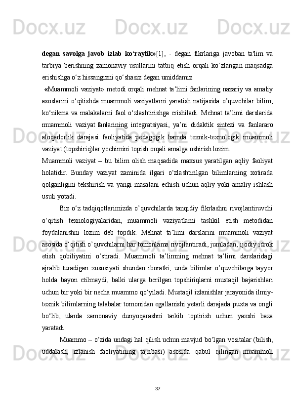 degan   savolga   javob   izlab   ko‘raylik» [1],   -   degan   fikrlariga   javoban   ta'lim   va
tarbiya   berishning   zamonaviy   usullarini   tatbiq   etish   orqali   ko‘zlangan   maqsadga
erishishga o‘z hissangizni qo‘shasiz degan umiddamiz.
  « Muammoli vaziyat» metodi orqali mehnat ta’limi fanlarining nazariy va amaliy
asoslarini   o‘qitishda   muammoli   vaziyatlarni   yaratish   natijasida   o’quvchilar   bilim,
ko‘nikma  va  malakalarni   faol  o‘zlashtirishga  erishiladi.  Mehnat   ta’limi   darslarida
muammoli   vaziyat   fanlarining   integratsiyasi ,   ya’ni   didaktik   sintezi   va   fanlararo
aloqadorlik   darajasi   faoliyatida   pedagogik   hamda   texnik-texnologik   muammoli
vaziyat (topshiriq)lar yechimini topish orqali amalga oshirish lozim.
Muammoli   vaziyat   –   bu   bilim   olish   maqsadida   maxsus   yaratilgan   aqliy   faoliyat
holatidir.   Bunday   vaziyat   zaminida   ilgari   o‘zlashtirilgan   bilimlarning   xotirada
qolganligini   tekshirish   va   yangi   masalani   echish   uchun   aqliy   yoki   amaliy   ishlash
usuli yotadi.
Biz   o‘z   tadqiqotlarimizda   o’quvchilarda   tanqidiy   fikrlashni   rivojlantiruvchi
o‘qitish   texnologiyalaridan,   muammoli   vaziyatlarni   tashkil   etish   metodidan
foydalanishni   lozim   deb   topdik.   Mehnat   ta’limi   darslarini   muammoli   vaziyat
asosida o‘qitish o’quvchilarni har tomonlama rivojlantiradi, jumladan, ijodiy idrok
etish   qobiliyatini   o‘stiradi.   Muammoli   ta’limning   mehnat   ta’limi   darslaridagi
ajralib   turadigan   xususiyati   shundan   iboratki,   unda   bilimlar   o’quvchilarga   tayyor
holda   bayon   etilmaydi ,   balki   ularga   berilgan   topshiriqlarni   mustaqil   bajarishlari
uchun bir yoki bir necha muammo qo‘yiladi. Mustaqil izlanishlar jarayonida ilmiy-
texnik bilimlarning talabalar tomonidan egallanishi yetarli darajada puxta va ongli
bo‘lib,   ularda   zamonaviy   dunyoqarashni   tarkib   toptirish   uchun   yaxshi   baza
yaratadi.
Muammo – o‘zida undagi hal qilish uchun mavjud bo‘lgan vositalar (bilish,
uddalash,   izlanish   faoliyatining   tajribasi)   asosida   qabul   qilingan   muammoli
37 