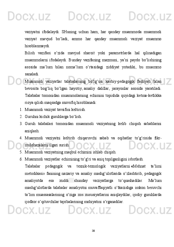 vaziyatni   ifodalaydi.   SHuning   uchun   ham,   har   qanday   muammoda   muammoli
vaziyat   mavjud   bo‘ladi,   ammo   har   qanday   muammoli   vaziyat   muammo
hisoblanmaydi.
Bilish   vazifasi   o‘zida   mavjud   sharoit   yoki   parametrlarda   hal   qilinadigan
muammolarni   ifodalaydi.   Bunday   vazifaning   mazmuni,   ya’ni   paydo   bo‘lishining
asosida   ma’lum   bilan   noma’lum   o‘rtasidagi   ziddiyat   yotadiki,   bu   muammo
sanaladi.
Muammoli   vaziyatlar   talabalarning   bo‘lg‘usi   kasbiy-pedagogik   faoliyati   bilan
bevosita   bog‘liq   bo‘lgan   hayotiy,   amaliy   dalillar ,   jarayonlar   asosida   yaratiladi.
Talabalar   tomonidan   muammolarning   echimini   topishda   quyidagi   ketma-ketlikka
rioya qilish maqsadga muvofiq hisoblanadi:
1. Muammoli vaziyat tavsifini keltirish.
2. Guruhni kichik guruhlarga bo‘lish.
3. Guruh   talabalari   tomonidan   muammoli   vaziyatning   kelib   chiqish   sabablarini
aniqlash.
4. Muammoli   vaziyatni   keltirib   chiqaruvchi   sabab   va   oqibatlar   to‘g‘risida   fikr-
mulohazalarni ilgari surish.
5. Muammoli vaziyatning maqbul echimini ishlab chiqish.
6. Muammoli vaziyatlar echimining to‘g‘ri va aniq topilganligini isbotlash.
Talabalar   pedagogik   va   texnik-texnologik   vaziyatlarni   « Mehnat   ta’limi
metodikasi»   fanining   nazariy   va   amaliy   mashg‘ulotlarida   o‘zlashtirib,   pedagogik
amaliyotda   esa   xuddi   shunday   vaziyatlarga   to‘qnashadilar.   Ma’lum
mashg‘ulotlarda   talabalar   amaliyotni   muvaffaqiyatli   o‘tkazishga   imkon   beruvchi
ta’lim   muassasalarining   o‘ziga   xos   xususiyatlarini   aniqlaydilar,   ijodiy   guruhlarda
ijodkor o‘qituvchilar tajribalarining mohiyatini o‘rganadilar.
38 