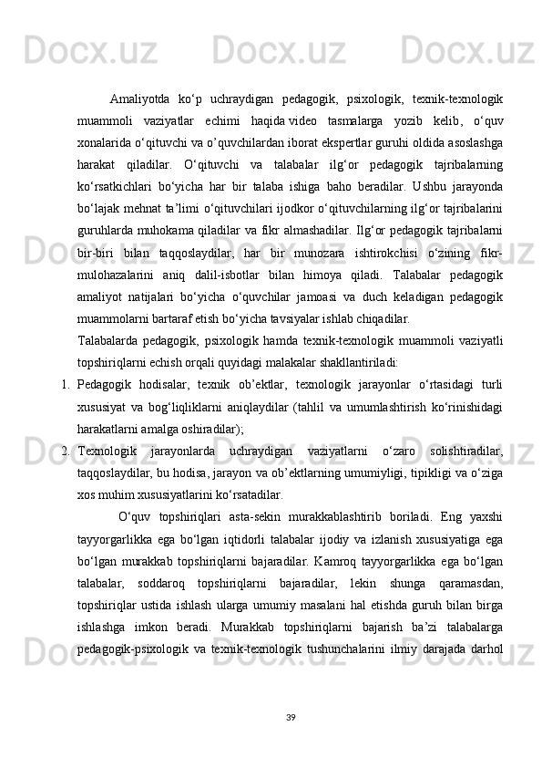 Amaliyotda   ko‘p   uchraydigan   pedagogik,   psixologik,   texnik-texnologik
muammoli   vaziyatlar   echimi   haqida   video   tasmalarga   yozib   kelib ,   o‘quv
xonalarida o‘qituvchi va o’quvchilardan iborat ekspertlar guruhi oldida asoslashga
harakat   qiladilar.   O‘qituvchi   va   talabalar   ilg‘or   pedagogik   tajribalarning
ko‘rsatkichlari   bo‘yicha   har   bir   talaba   ishiga   baho   beradilar.   Ushbu   jarayonda
bo‘lajak mehnat ta’limi o‘qituvchilari ijodkor o‘qituvchilarning ilg‘or tajribalarini
guruhlarda muhokama qiladilar va fikr almashadilar. Ilg‘or pedagogik tajribalarni
bir-biri   bilan   taqqoslaydilar,   har   bir   munozara   ishtirokchisi   o‘zining   fikr-
mulohazalarini   aniq   dalil-isbotlar   bilan   himoya   qiladi.   Talabalar   pedagogik
amaliyot   natijalari   bo‘yicha   o‘quvchilar   jamoasi   va   duch   keladigan   pedagogik
muammolarni bartaraf etish bo‘yicha tavsiyalar ishlab chiqadilar.
Talabalarda   pedagogik,   psixologik   hamda   texnik-texnologik   muammoli   vaziyatli
topshiriqlarni echish orqali quyidagi malakalar shakllantiriladi:
1. Pedagogik   hodisalar,   texnik   ob’ektlar,   texnologik   jarayonlar   o‘rtasidagi   turli
xususiyat   va   bog‘liqliklarni   aniqlaydilar   (tahlil   va   umumlashtirish   ko‘rinishidagi
harakatlarni amalga oshiradilar);
2. Texnologik   jarayonlarda   uchraydigan   vaziyatlarni   o‘zaro   solishtiradilar,
taqqoslaydilar,   bu hodisa , jarayon va ob’ektlarning umumiyligi, tipikligi va o‘ziga
xos muhim xususiyatlarini ko‘rsatadilar.
      O‘quv   topshiriqlari   asta-sekin   murakkablashtirib   boriladi.   Eng   yaxshi
tayyorgarlikka   ega   bo‘lgan   iqtidorli   talabalar   ijodiy   va   izlanish   xususiyatiga   ega
bo‘lgan   murakkab   topshiriqlarni   bajaradilar.   Kamroq   tayyorgarlikka   ega   bo‘lgan
talabalar,   soddaroq   topshiriqlarni   bajaradilar,   lekin   shunga   qaramasdan,
topshiriqlar   ustida   ishlash   ularga   umumiy   masalani   hal   etishda   guruh   bilan   birga
ishlashga   imkon   beradi.   Murakkab   topshiriqlarni   bajarish   ba’zi   talabalarga
pedagogik-psixologik   va   texnik-texnologik   tushunchalarini   ilmiy   darajada   darhol
39 