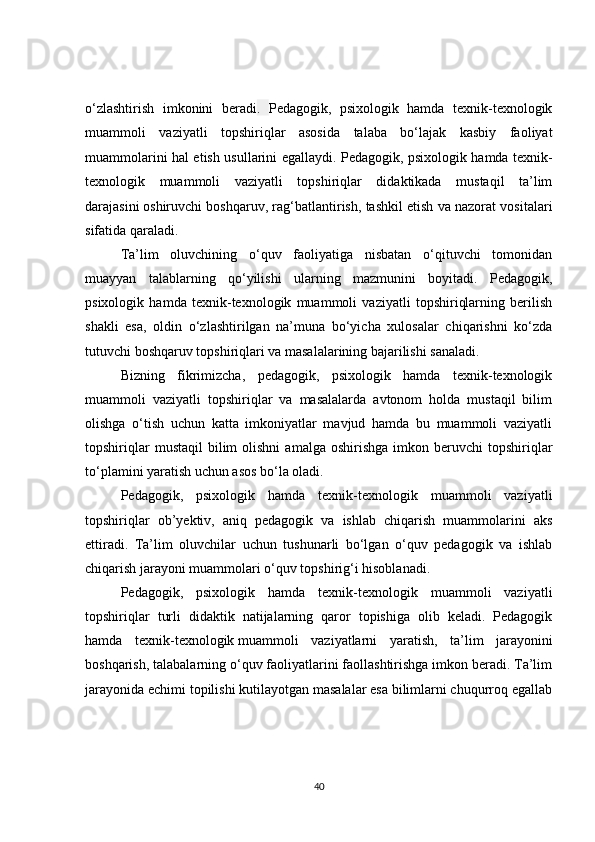 o‘zlashtirish   imkonini   beradi .   Pedagogik,   psixologik   hamda   texnik-texnologik
muammoli   vaziyatli   topshiriqlar   asosida   talaba   bo‘lajak   kasbiy   faoliyat
muammolarini hal etish usullarini egallaydi.   Pedagogik, psixologik hamda texnik-
texnologik   muammoli   vaziyatli   topshiriqlar   didaktikada   mustaqil   ta’lim
darajasini   oshiruvchi boshqaruv , rag‘batlantirish, tashkil etish va nazorat vositalari
sifatida qaraladi.
Ta’lim   oluvchining   o‘quv   faoliyatiga   nisbatan   o‘qituvchi   tomonidan
muayyan   talablarning   qo‘yilishi   ularning   mazmunini   boyitadi.   Pedagogik,
psixologik   hamda   texnik-texnologik   muammoli   vaziyatli   topshiriqlarning   berilish
shakli   esa,   oldin   o‘zlashtirilgan   na’muna   bo‘yicha   xulosalar   chiqarishni   ko‘zda
tutuvchi boshqaruv topshiriqlari va masalalarining bajarilishi sanaladi.
Bizning   fikrimizcha,   pedagogik,   psixologik   hamda   texnik-texnologik
muammoli   vaziyatli   topshiriqlar   va   masalalarda   avtonom   holda   mustaqil   bilim
olishga   o‘tish   uchun   katta   imkoniyatlar   mavjud   hamda   bu   muammoli   vaziyatli
topshiriqlar  mustaqil   bilim  olishni   amalga  oshirishga  imkon  beruvchi  topshiriqlar
to‘plamini yaratish uchun asos bo‘la oladi.
Pedagogik,   psixologik   hamda   texnik-texnologik   muammoli   vaziyatli
topshiriqlar   ob’yektiv,   aniq   pedagogik   va   ishlab   chiqarish   muammolarini   aks
ettiradi.   Ta’lim   oluvchilar   uchun   tushunarli   bo‘lgan   o‘quv   pedagogik   va   ishlab
chiqarish jarayoni muammolari o‘quv topshirig‘i hisoblanadi.
Pedagogik,   psixologik   hamda   texnik-texnologik   muammoli   vaziyatli
topshiriqlar   turli   didaktik   natijalarning   qaror   topishiga   olib   keladi.   Pedagogik
hamda   texnik-texnologik   muammoli   vaziyatlarni   yaratish ,   ta’lim   jarayonini
boshqarish, talabalarning o‘quv faoliyatlarini faollashtirishga imkon beradi. Ta’lim
jarayonida echimi topilishi kutilayotgan masalalar esa bilimlarni chuqurroq egallab
40 