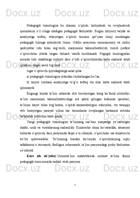 Pedagogik   texnologiya   bu   shaxsni   o’qitish,   tarbiyalash   va   rivojlantirish
qonunlarini   o’z   ichiga   oladigan   pedagogik   faoliyatdir.   Bugun   ixtiyoriy   tarzda   va
amaliyotga   tadbiq   etilayotgan   o’qitish   tizimini   qat’iyan   ilmiy   asoslangan
pedagogik   tizimga   aylantirish   lozim.   Ushbu   jarayonni   umuminsoniy   va   milliy
qadriyatlar   ruhi   bilan   sug’orish,   mazmunini   takomillashtirish,   tuzish   ijodkor
o’qituvchilar   oldida   turgan   dolzarb   vazifa   hisoblanadi.   Pegogik   tenologiyalar
asosida   turli   shakllarga   tushirib   dars   o’tish   o’qituvchilardan   katta   mahorat   talab
qiladimi , degan savol tug’iladi.
Agar o’qituvchi quyudagilarga amal qilsa:
a) pedagogik texnologiya oldindan loyihalangan bo’lsa;
b)   tayyor   loyihani   amaliyotga   to’g’ri   tadbiq   eta   olsa,   katta   mahorat   talab
qilinmaydi.
Bugungi   kunda   ta’lim   sohasida   olib   borilayotgan   keng   ko’lamli   islohotlar ,
ta’lim   mazmunini   takomillashtirishga   oid   qabul   qilingan   hukumat   qarorlari,
ta’limni   hayot   bilan   bog’lashni,   o’qitish   samaradorligini   oshirishni ,   tez   taraqqiy
etib   borayotgan   jamiyat   uchun   har   tomonlama   rivojlangan   barkamol   avlodni
tarbiyalab yetirishni talab qiladi.
Yangi   pedagogik   texnologiya   ta’limning   ma’lum   maqsadga   yo’naltrilgan
shakli,   usuli   va  vositalarning   mahsulidir.  Kuzatuvlar   shuni   ko’rsatadiki,   aksariyat
hollarda o’qituvchi dars jarayonida faqat o’zi ishlaydi, o’quvchilar esa kuzatuvchi
bo’lib   qolaveradilar.   Ta’limning   bunday   ko’rinishi   o’quvchilarning   aqliy
tafakkurini o’stirmaydi,   faolligini oshirmaydi , ta’lim jarayonidagi ijodiy faoliyatini
so’ndiradi.
Kurs   ish   ob’yekti:   Umumta’lim   maktablarida   mehnat   ta’limi   fanini
pedagogik tizim asosida tashkil etish jarayoni.
5 