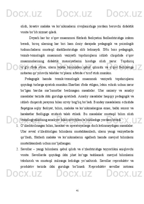 olish,   kreativ   malaka   va   ko‘nikmalarni   rivojlanishiga   yordam   beruvchi   didaktik
vosita bo‘lib xizmat qiladi.
Deyarli  har  bir  o‘quv muammosi  fikrlash  faoliyatini  faollashtirishga  imkon
beradi,   biroq   ularning   har   biri   ham   ilmiy   darajada   pedagogik   va   psixologik
tushunchalarni   mustaqil   shakllantirishga   olib   kelmaydi.   SHu   bois   pedagogik,
texnik-texnologik   muammoli   vaziyatli   topshiriqlarni   ishlab   chiqishda   o‘quv
muammolarining   didaktik   xususiyatlarini   hisobga   olish   zarur.   Topshiriq
to‘g‘ri   ifoda   etilsa ,   ularni   talaba   tomonidan   qabul   qilinishi   va   o‘quv   faoliyatiga
nisbatan qo‘yiluvchi talablar to‘plami sifatida e’tirof etish mumkin.
Pedagogik   hamda   texnik-texnologik   muammoli   vaziyatli   topshiriqlarni
quyidagi turlarga ajratish mumkin: Shartlari   ifoda   etilgan ,  lekin   echish   uchun   zarur
bo ‘ lgan   barcha   ma ’ lumotlar   berilmagan   masalalar .   Ular   nazariy   va   amaliy
masalalar   tarzida   ikki   guruhga   ajratiladi .   Amaliy   masalalar   haqiqiy   pedagogik   va
ishlab   chiqarish   jarayoni   bilan   uzviy   bog ‘ liq   bo ‘ ladi .  Bunday masalalarni echishda
faqatgina   aqliy   faoliyat,   bilim,   malaka   va   ko‘nikmalargina   emas,   balki   sensor   va
harakatlar   faolligiga   erishish   talab   etiladi.   Bu   masalalar   mustaqil   bilim   olish
texnologiyalarining amaliyot bilan uzviylikni ta’minlashga yordam beradi.
1. O‘zlashtirilmagan bilim, harakat va operatsiyalarga duch kelinmaydigan masalalar.
Ular   avval   o‘zlashtirilgan   bilimlarni   mustahkamlash,   ularni   yangi   vaziyatlarda
qo‘llash,   fikrlash   malaka   va   ko‘nikmalarini   egallash   hamda   mavjud   bilimlarni
mustahkamlash uchun mo‘ljallangan.
2. Savollar   –   yangi   bilimlarni   qabul   qilish   va   o‘zlashtirishga   tayyorlikni   aniqlovchi
vosita.   Savollarda   quyidagi   ikki   jihat   ko‘zga   tashlanadi:   mavjud   bilimlarini
tekshirish   va   mustaqil   xulosaga   kelishga   yo‘naltirish.   Savollar   reproduktiv   va
produktiv   tarzida   ikki   guruhga   bo‘linadi.   Reproduktiv   savollar   xotirani
41 