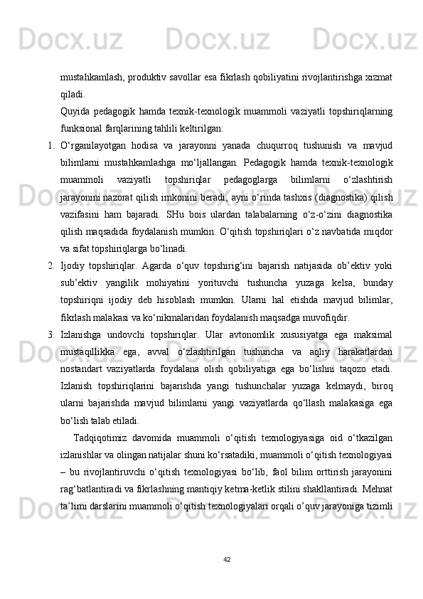 mustahkamlash, produktiv savollar esa fikrlash qobiliyatini rivojlantirishga xizmat
qiladi.
Quyida   pedagogik   hamda   texnik-texnologik   muammoli   vaziyatli   topshiriqlarning
funksional farqlarining tahlili keltirilgan:
1. O‘rganilayotgan   hodisa   va   jarayonni   yanada   chuqurroq   tushunish   va   mavjud
bilimlarni   mustahkamlashga   mo‘ljallangan.   Pedagogik   hamda   texnik-texnologik
muammoli   vaziyatli   topshiriqlar   pedagoglarga   bilimlarni   o‘zlashtirish
jarayonini   nazorat qilish imkonini beradi , ayni o‘rinda tashxis (diagnostika) qilish
vazifasini   ham   bajaradi.   SHu   bois   ulardan   talabalarning   o‘z-o‘zini   diagnostika
qilish maqsadida foydalanish mumkin. O‘qitish topshiriqlari o‘z navbatida miqdor
va sifat topshiriqlarga bo‘linadi.
2. Ijodiy   topshiriqlar.   Agarda   o‘quv   topshirig‘ini   bajarish   natijasida   ob’ektiv   yoki
sub’ektiv   yangilik   mohiyatini   yorituvchi   tushuncha   yuzaga   kelsa,   bunday
topshiriqni   ijodiy   deb   hisoblash   mumkin.   Ularni   hal   etishda   mavjud   bilimlar,
fikrlash malakasi va ko‘nikmalaridan foydalanish maqsadga muvofiqdir.
3. Izlanishga   undovchi   topshiriqlar.   Ular   avtonomlik   xususiyatga   ega   maksimal
mustaqillikka   ega,   avval   o‘zlashtirilgan   tushuncha   va   aqliy   harakatlardan
nostandart   vaziyatlarda   foydalana   olish   qobiliyatiga   ega   bo‘lishni   taqozo   etadi.
Izlanish   topshiriqlarini   bajarishda   yangi   tushunchalar   yuzaga   kelmaydi,   biroq
ularni   bajarishda   mavjud   bilimlarni   yangi   vaziyatlarda   qo‘llash   malakasiga   ega
bo‘lish talab etiladi.
Tadqiqotimiz   davomida   muammoli   o‘qitish   texnologiyasiga   oid   o‘tkazilgan
izlanishlar va olingan natijalar shuni ko‘rsatadiki, muammoli o‘qitish texnologiyasi
–   bu   rivojlantiruvchi   o‘qitish   texnologiyasi   bo‘lib,   faol   bilim   orttirish   jarayonini
rag‘batlantiradi va fikrlashning mantiqiy ketma-ketlik stilini shakllantiradi. Mehnat
ta’limi darslarini muammoli o‘qitish texnologiyalari orqali o’quv jarayoniga tizimli
42 