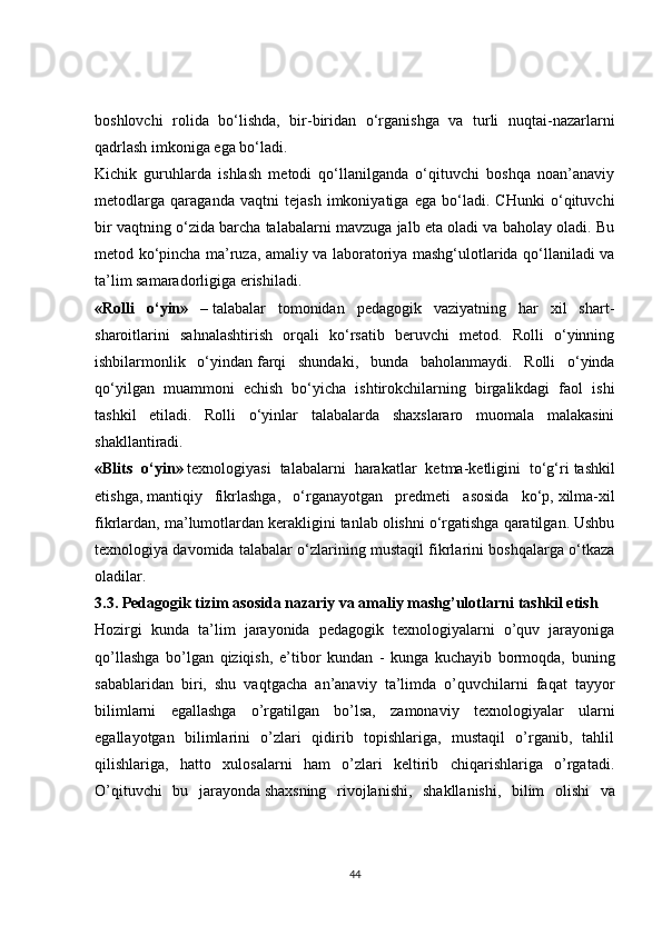 boshlovchi   rolida   bo‘lishda,   bir-biridan   o‘rganishga   va   turli   nuqtai-nazarlarni
qadrlash imkoniga ega bo‘ladi.
Kichik   guruhlarda   ishlash   metodi   qo‘llanilganda   o‘qituvchi   boshqa   noan’anaviy
metodlarga   qaraganda   vaqtni   tejash   imkoniyatiga   ega   bo‘ladi.   CHunki   o‘qituvchi
bir vaqtning o‘zida barcha talabalarni mavzuga jalb eta oladi va baholay oladi. Bu
metod ko‘pincha ma’ruza, amaliy va laboratoriya mashg‘ulotlarida qo‘llaniladi va
ta’lim samaradorligiga erishiladi.
«Rolli   o‘yin»   –   talabalar   tomonidan   pedagogik   vaziyatning   har   xil   shart-
sharoitlarini   sahnalashtirish   orqali   ko‘rsatib   beruvchi   metod.   Rolli   o‘yinning
ishbilarmonlik   o‘yindan   farqi   shundaki ,   bunda   baholanmaydi.   Rolli   o‘yinda
qo‘yilgan   muammoni   echish   bo‘yicha   ishtirokchilarning   birgalikdagi   faol   ishi
tashkil   etiladi.   Rolli   o‘yinlar   talabalarda   shaxslararo   muomala   malakasini
shakllantiradi.
«Blits   o‘yin»   texnologiyasi   talabalarni   harakatlar   ketma-ketligini   to‘g‘ri   tashkil
etishga ,   mantiqiy   fikrlashga ,   o‘rganayotgan   predmeti   asosida   ko‘p,   xilma-xil
fikrlardan , ma’lumotlardan kerakligini tanlab olishni o‘rgatishga qaratilgan. Ushbu
texnologiya davomida talabalar o‘zlarining mustaqil fikrlarini boshqalarga o‘tkaza
oladilar.
3.3. Pedagogik tizim asosida nazariy va amaliy mashg’ulotlarni   tashkil etish
Hozirgi   kunda   ta’lim   jarayonida   pedagogik   texnologiyalarni   o’quv   jarayoniga
qo’llashga   bo’lgan   qiziqish,   e’tibor   kundan   -   kunga   kuchayib   bormoqda,   buning
sabablaridan   biri,   shu   vaqtgacha   an’anaviy   ta’limda   o’quvchilarni   faqat   tayyor
bilimlarni   egallashga   o’rgatilgan   bo’lsa,   zamonaviy   texnologiyalar   ularni
egallayotgan   bilimlarini   o’zlari   qidirib   topishlariga,   mustaqil   o’rganib,   tahlil
qilishlariga,   hatto   xulosalarni   ham   o’zlari   keltirib   chiqarishlariga   o’rgatadi.
O’qituvchi   bu   jarayonda   shaxsning   rivojlanishi ,   shakllanishi,   bilim   olishi   va
44 