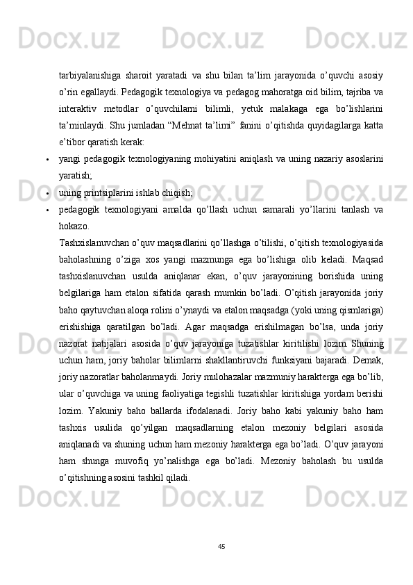 tarbiyalanishiga   sharoit   yaratadi   va   shu   bilan   ta’lim   jarayonida   o’quvchi   asosiy
o’rin egallaydi. Pedagogik texnologiya va pedagog mahoratga oid bilim, tajriba va
interaktiv   metodlar   o’quvchilarni   bilimli,   yetuk   malakaga   ega   bo’lishlarini
ta’minlaydi.   Shu  jumladan   “Mehnat   ta’limi”   fanini   o’qitishda   quyidagilarga   katta
e’tibor qaratish kerak:
 yangi   pedagogik  texnologiyaning  mohiyatini   aniqlash   va  uning  nazariy  asoslarini
yaratish;
 uning printsiplarini ishlab chiqish;
 pedagogik   texnologiyani   amalda   qo’llash   uchun   samarali   yo’llarini   tanlash   va
hokazo.
Tashxislanuvchan o’quv maqsadlarini qo’llashga o’tilishi, o’qitish texnologiyasida
baholashning   o’ziga   xos   yangi   mazmunga   ega   bo’lishiga   olib   keladi.   Maqsad
tashxislanuvchan   usulda   aniqlanar   ekan,   o’quv   jarayonining   borishida   uning
belgilariga   ham   etalon   sifatida   qarash   mumkin   bo’ladi.   O’qitish   jarayonida   joriy
baho qaytuvchan aloqa rolini o’ynaydi va etalon maqsadga (yoki uning qismlariga)
erishishiga   qaratilgan   bo’ladi.   Agar   maqsadga   erishilmagan   bo’lsa,   unda   joriy
nazorat   natijalari   asosida   o’quv   jarayoniga   tuzatishlar   kiritilishi   lozim.   Shuning
uchun  ham ,  joriy  baholar   bilimlarni   shakllantiruvchi   funksiyani   bajaradi.   Demak,
joriy nazoratlar baholanmaydi. Joriy mulohazalar mazmuniy harakterga ega bo’lib,
ular o’quvchiga va uning faoliyatiga tegishli tuzatishlar kiritishiga yordam berishi
lozim.   Yakuniy   baho   ballarda   ifodalanadi.   Joriy   baho   kabi   yakuniy   baho   ham
tashxis   usulida   qo’yilgan   maqsadlarning   etalon   mezoniy   belgilari   asosida
aniqlanadi va shuning uchun ham mezoniy harakterga ega bo’ladi. O’quv jarayoni
ham   shunga   muvofiq   yo’nalishga   ega   bo’ladi.   Mezoniy   baholash   bu   usulda
o’qitishning asosini tashkil qiladi.
45 