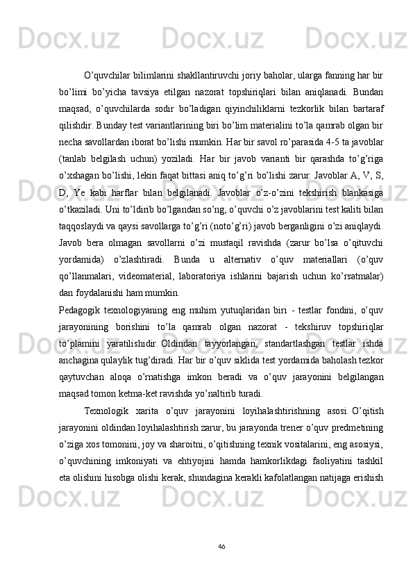 O’quvchilar bilimlarini shakllantiruvchi joriy baholar, ularga fanning har bir
bo’limi   bo’yicha   tavsiya   etilgan   nazorat   topshiriqlari   bilan   aniqlanadi.   Bundan
maqsad,   o’quvchilarda   sodir   bo’ladigan   qiyinchiliklarni   tezkorlik   bilan   bartaraf
qilishdir. Bunday test variantlarining biri bo’lim materialini to’la qamrab olgan bir
necha savollardan iborat bo’lishi mumkin. Har bir savol ro’parasida 4-5 ta javoblar
(tanlab   belgilash   uchun)   yoziladi.   Har   bir   javob   varianti   bir   qarashda   to’g’riga
o’xshagan bo’lishi, lekin faqat bittasi aniq to’g’ri bo’lishi zarur. Javoblar A, V, S,
D,   Ye   kabi   harflar   bilan   belgilanadi.   Javoblar   o’z-o’zini   tekshirish   blankasiga
o’tkaziladi. Uni to’ldirib bo’lgandan so’ng, o’quvchi o’z javoblarini test kaliti bilan
taqqoslaydi va qaysi savollarga to’g’ri (noto’g’ri) javob berganligini o’zi aniqlaydi.
Javob   bera   olmagan   savollarni   o’zi   mustaqil   ravishda   (zarur   bo’lsa   o’qituvchi
yordamida)   o’zlashtiradi.   Bunda   u   alternativ   o’quv   materiallari   (o’quv
qo’llanmalari,   videomaterial,   laboratoriya   ishlarini   bajarish   uchun   ko’rsatmalar)
dan foydalanishi ham mumkin.
Pedagogik   texnologiyaning   eng   muhim   yutuqlaridan   biri   -   testlar   fondini,   o’quv
jarayonining   borishini   to’la   qamrab   olgan   nazorat   -   tekshiruv   topshiriqlar
to’plamini   yaratilishidir.   Oldindan   tayyorlangan ,   standartlashgan   testlar   ishda
anchagina qulaylik tug’diradi. Har bir o’quv siklida test yordamida baholash tezkor
qaytuvchan   aloqa   o’rnatishga   imkon   beradi   va   o’quv   jarayonini   belgilangan
maqsad tomon ketma-ket ravishda yo’naltirib turadi. 
Texnologik   xarita   o’quv   jarayonini   loyihalashtirishning   asosi.   O’qitish
jarayonini oldindan loyihalashtirish zarur, bu jarayonda trener o’quv predmetining
o’ziga xos tomonini, joy va sharoitni, o’qitishning texnik vositalarini, eng asosiysi,
o’quvchining   imkoniyati   va   ehtiyojini   hamda   hamkorlikdagi   faoliyatini   tashkil
eta   olishini hisobga olishi kerak , shundagina kerakli kafolatlangan natijaga erishish
46 