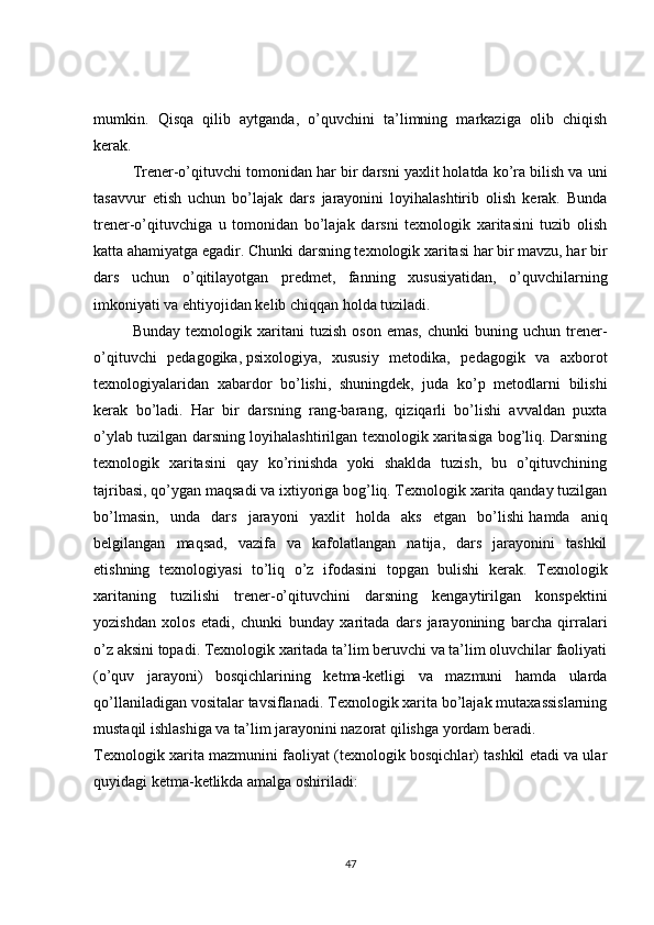 mumkin.   Qisqa   qilib   aytganda,   o’quvchini   ta’limning   markaziga   olib   chiqish
kerak.
Trener-o’qituvchi tomonidan har bir darsni yaxlit holatda ko’ra bilish va uni
tasavvur   etish   uchun   bo’lajak   dars   jarayonini   loyihalashtirib   olish   kerak.   Bunda
trener-o’qituvchiga   u   tomonidan   bo’lajak   darsni   texnologik   xaritasini   tuzib   olish
katta ahamiyatga egadir. Chunki darsning texnologik xaritasi har bir mavzu, har bir
dars   uchun   o’qitilayotgan   predmet,   fanning   xususiyatidan,   o’quvchilarning
imkoniyati va ehtiyojidan kelib chiqqan holda tuziladi.
Bunday   texnologik  xaritani   tuzish   oson   emas,   chunki   buning   uchun  trener-
o’qituvchi   pedagogika,   psixologiya ,   xususiy   metodika,   pedagogik   va   axborot
texnologiyalaridan   xabardor   bo’lishi,   shuningdek,   juda   ko’p   metodlarni   bilishi
kerak   bo’ladi.   Har   bir   darsning   rang-barang,   qiziqarli   bo’lishi   avvaldan   puxta
o’ylab tuzilgan darsning loyihalashtirilgan texnologik xaritasiga bog’liq. Darsning
texnologik   xaritasini   qay   ko’rinishda   yoki   shaklda   tuzish,   bu   o’qituvchining
tajribasi, qo’ygan maqsadi va ixtiyoriga bog’liq. Texnologik xarita qanday tuzilgan
bo’lmasin,   unda   dars   jarayoni   yaxlit   holda   aks   etgan   bo’lishi   hamda   aniq
belgilangan   maqsad ,   vazifa   va   kafolatlangan   natija,   dars   jarayonini   tashkil
etishning   texnologiyasi   to’liq   o’z   ifodasini   topgan   bulishi   kerak.   Texnologik
xaritaning   tuzilishi   trener-o’qituvchini   darsning   kengaytirilgan   konspektini
yozishdan   xolos   etadi,   chunki   bunday   xaritada   dars   jarayonining   barcha   qirralari
o’z aksini topadi. Texnologik xaritada ta’lim beruvchi va ta’lim oluvchilar faoliyati
(o’quv   jarayoni)   bosqichlarining   ketma-ketligi   va   mazmuni   hamda   ularda
qo’llaniladigan vositalar tavsiflanadi. Texnologik xarita bo’lajak mutaxassislarning
mustaqil ishlashiga va ta’lim jarayonini nazorat qilishga yordam beradi.
Texnologik xarita mazmunini faoliyat (texnologik bosqichlar) tashkil etadi va ular
quyidagi ketma-ketlikda amalga oshiriladi:
47 