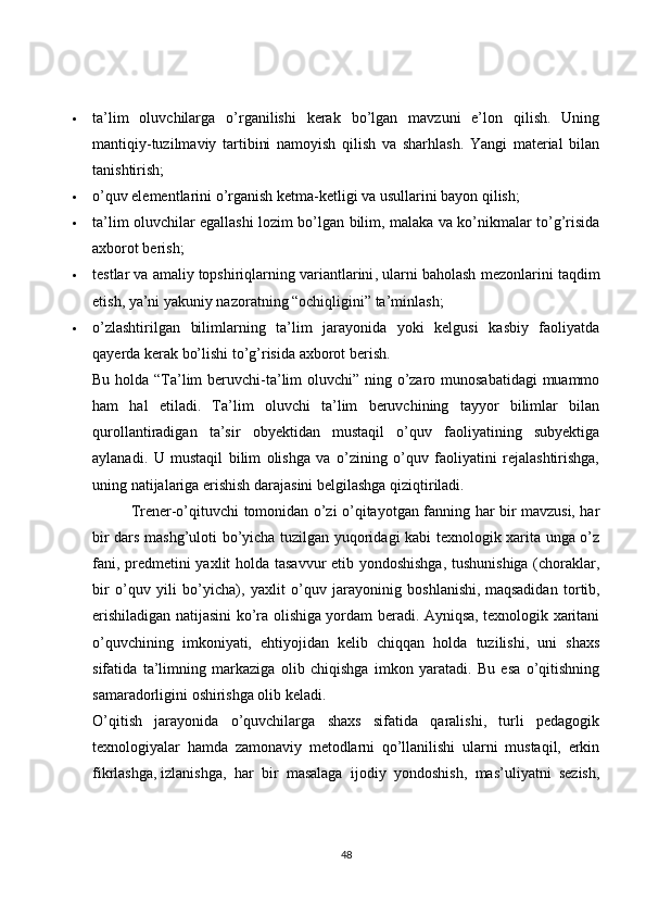  ta’lim   oluvchilarga   o’rganilishi   kerak   bo’lgan   mavzuni   e’lon   qilish.   Uning
mantiqiy-tuzilmaviy   tartibini   namoyish   qilish   va   sharhlash.   Yangi   material   bilan
tanishtirish;
 o’quv elementlarini o’rganish ketma-ketligi va usullarini bayon qilish;
 ta’lim oluvchilar egallashi lozim bo’lgan bilim, malaka va ko’nikmalar to’g’risida
axborot berish;
 testlar va amaliy   topshiriqlarning variantlarini , ularni baholash mezonlarini taqdim
etish, ya’ni yakuniy nazoratning “ochiqligini” ta’minlash;
 o’zlashtirilgan   bilimlarning   ta’lim   jarayonida   yoki   kelgusi   kasbiy   faoliyatda
qayerda kerak bo’lishi to’g’risida axborot berish.
Bu holda “Ta’lim  beruvchi-ta’lim  oluvchi” ning o’zaro munosabatidagi  muammo
ham   hal   etiladi.   Ta’lim   oluvchi   ta’lim   beruvchining   tayyor   bilimlar   bilan
qurollantiradigan   ta’sir   obyektidan   mustaqil   o’quv   faoliyatining   subyektiga
aylanadi.   U   mustaqil   bilim   olishga   va   o’zining   o’quv   faoliyatini   rejalashtirishga,
uning natijalariga erishish darajasini belgilashga qiziqtiriladi.
Trener-o’qituvchi tomonidan o’zi o’qitayotgan fanning har bir mavzusi, har
bir dars mashg’uloti bo’yicha tuzilgan yuqoridagi kabi texnologik xarita unga o’z
fani, predmetini yaxlit holda tasavvur etib yondoshishga, tushunishiga (choraklar,
bir   o’quv   yili   bo’yicha),   yaxlit   o’quv   jarayoninig   boshlanishi,   maqsadidan   tortib ,
erishiladigan natijasini ko’ra olishiga yordam beradi. Ayniqsa, texnologik xaritani
o’quvchining   imkoniyati,   ehtiyojidan   kelib   chiqqan   holda   tuzilishi,   uni   shaxs
sifatida   ta’limning   markaziga   olib   chiqishga   imkon   yaratadi.   Bu   esa   o’qitishning
samaradorligini oshirishga olib keladi.
O’qitish   jarayonida   o’quvchilarga   shaxs   sifatida   qaralishi,   turli   pedagogik
texnologiyalar   hamda   zamonaviy   metodlarni   qo’llanilishi   ularni   mustaqil,   erkin
fikrlashga,   izlanishga ,   har   bir   masalaga   ijodiy   yondoshish,   mas’uliyatni   sezish,
48 
