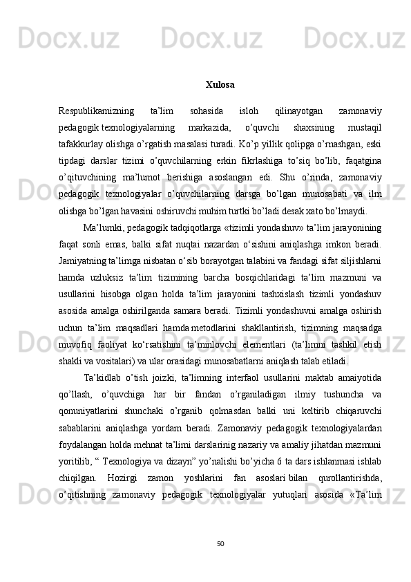 Xulosa
Respublikamizning   ta’lim   sohasida   isloh   qilinayotgan   zamonaviy
pedagogik   texnologiyalarning   markazida ,   o’quvchi   shaxsining   mustaqil
tafakkurlay olishga o’rgatish masalasi  turadi. Ko’p yillik qolipga o’rnashgan, eski
tipdagi   darslar   tizimi   o’quvchilarning   erkin   fikrlashiga   to’siq   bo’lib,   faqatgina
o’qituvchining   ma’lumot   berishiga   asoslangan   edi.   Shu   o’rinda,   zamonaviy
pedagogik   texnologiyalar   o’quvchilarning   darsga   bo’lgan   munosabati   va   ilm
olishga bo’lgan havasini oshiruvchi muhim turtki bo’ladi desak xato bo’lmaydi. 
Ma’lumki, pedagogik tadqiqotlarga «tizimli yondashuv» ta’lim jarayonining
faqat   sonli   emas,   balki   sifat   nuqtai   nazardan   o‘sishini   aniqlashga   imkon   beradi.
Jamiyatning ta’limga nisbatan o‘sib borayotgan talabini va fandagi sifat siljishlarni
hamda   uzluksiz   ta’lim   tizimining   barcha   bosqichlaridagi   ta’lim   mazmuni   va
usullarini   hisobga   olgan   holda   ta’lim   jarayonini   tashxislash   tizimli   yondashuv
asosida   amalga   oshirilganda   samara   beradi.   Tizimli   yondashuvni   amalga   oshirish
uchun   ta’lim   maqsadlari   hamda   metodlarini   shakllantirish ,   tizimning   maqsadga
muvofiq   faoliyat   ko‘rsatishini   ta’minlovchi   elementlari   (ta’limni   tashkil   etish
shakli va vositalari) va ular orasidagi munosabatlarni aniqlash talab etiladi .
Ta’kidlab   o’tish   joizki,   ta’limning   interfaol   usullarini   maktab   amaiyotida
qo’llash,   o’quvchiga   har   bir   fandan   o’rganiladigan   ilmiy   tushuncha   va
qonuniyatlarini   shunchaki   o’rganib   qolmasdan   balki   uni   keltirib   chiqaruvchi
sabablarini   aniqlashga   yordam   beradi.   Zamonaviy   pedagogik   texnologiyalardan
foydalangan holda mehnat ta’limi darslarinig nazariy va amaliy jihatdan mazmuni
yoritilib, “ Texnologiya va dizayn” yo’nalishi bo’yicha 6 ta dars ishlanmasi ishlab
chiqilgan.   Hozirgi   zamon   yoshlarini   fan   asoslari   bilan   qurollantirishda ,
o’qitishning   zamonaviy   pedagogik   texnologiyalar   yutuqlari   asosida   «Ta’lim
50 