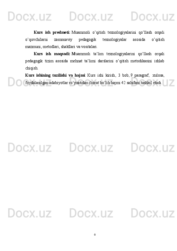 Kurs   ish   predmeti:   Muammoli   o’qitish   texnologiyalarini   qo’llash   orqali
o’quvchilarni   zamonaviy   pedagogik   texnologiyalar   asosida   o’qitish
mazmuni,   metodlari , shakllari va vositalari. 
Kurs   ish   maqsadi:   M uammoli   ta’lim   texnologiyalarini   qo’llash   orqali
pedagogik   tizim   asosida   mehnat   ta’limi   darslarini   o’qitish   metodikasini   ishlab
chiqish.
Kurs   ishi ning   tuzilishi   va   hajmi :   Kurs   ishi   kirish ,   3   bob,   9   paragraf ,     xulosa ,
foydalanilgan adabiyotlar ro’yxatidan iborat bo’lib hajmi 42 sahifani tashkil etadi.
6 