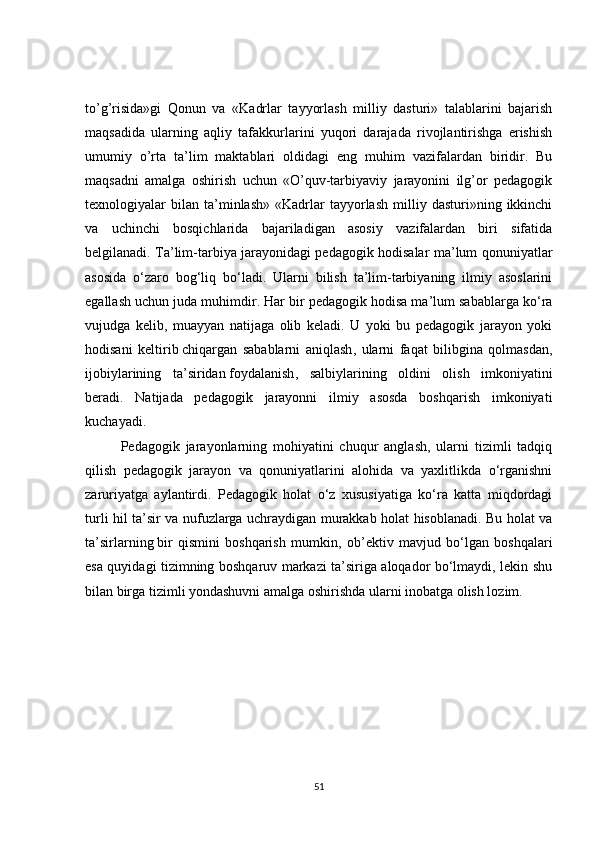 to’g’risida»gi   Qonun   va   «Kadrlar   tayyorlash   milliy   dasturi»   talablarini   bajarish
maqsadida   ularning   aqliy   tafakkurlarini   yuqori   darajada   rivojlantirishga   erishish
umumiy   o’rta   ta’lim   maktablari   oldidagi   eng   muhim   vazifalardan   biridir.   Bu
maqsadni   amalga   oshirish   uchun   «O’quv-tarbiyaviy   jarayonini   ilg’or   pedagogik
texnologiyalar   bilan   ta’minlash»   «Kadrlar   tayyorlash   milliy   dasturi»ning  ikkinchi
va   uchinchi   bosqichlarida   bajariladigan   asosiy   vazifalardan   biri   sifatida
belgilanadi. Ta’lim-tarbiya jarayonidagi pedagogik hodisalar ma’lum qonuniyatlar
asosida   o‘zaro   bog‘liq   bo‘ladi.   Ularni   bilish   ta’lim-tarbiyaning   ilmiy   asoslarini
egallash uchun juda muhimdir. Har bir pedagogik hodisa ma’lum sabablarga ko‘ra
vujudga   kelib,   muayyan   natijaga   olib   keladi.   U   yoki   bu   pedagogik   jarayon   yoki
hodisani   keltirib   chiqargan   sabablarni   aniqlash ,   ularni   faqat   bilibgina   qolmasdan,
ijobiylarining   ta’siridan   foydalanish ,   salbiylarining   oldini   olish   imkoniyatini
beradi.   Natijada   pedagogik   jarayonni   ilmiy   asosda   boshqarish   imkoniyati
kuchayadi.
Pedagogik   jarayonlarning   mohiyatini   chuqur   anglash,   ularni   tizimli   tadqiq
qilish   pedagogik   jarayon   va   qonuniyatlarini   alohida   va   yaxlitlikda   o‘rganishni
zaruriyatga   aylantirdi.   Pedagogik   holat   o‘z   xususiyatiga   ko‘ra   katta   miqdordagi
turli hil ta’sir va nufuzlarga uchraydigan murakkab holat hisoblanadi. Bu holat va
ta’sirlarning   bir   qismini   boshqarish   mumkin ,   ob’ektiv   mavjud   bo‘lgan   boshqalari
esa quyidagi tizimning boshqaruv markazi ta’siriga aloqador bo‘lmaydi, lekin shu
bilan birga tizimli yondashuvni amalga oshirishda ularni inobatga olish lozim.
51 