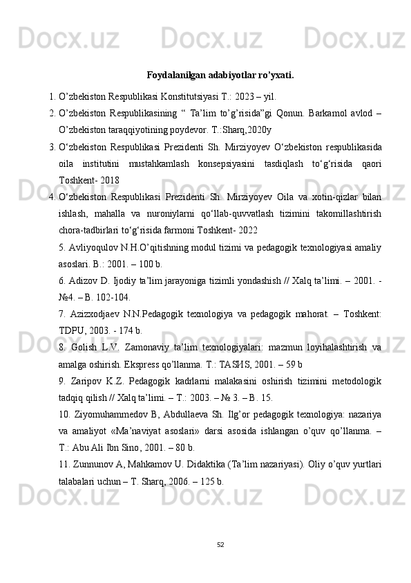 Foydalanilgan adabiyotlar ro’yxati.
1. O’zbekiston Respublikasi Konstitutsiyasi T.: 2023 – yil.
2. O’zbekiston   Respublikasining   “   Ta’lim   to’g’risida”gi   Qonun.   Barkamol   avlod   –
O’zbekiston taraqqiyotining poydevor. T.:Sharq,2020y
3. O ‘zbekiston   Respublikasi   Prezidenti   Sh.   Mirziyoyev   O‘ zbekiston   respublikasida
oila   institutini   mustahkamlash   konsepsiyasini   tasdiqlash   to‘g‘risida   qaori
Toshkent- 2018
4. O ‘zbekiston   Respublikasi   Prezidenti   Sh.   Mirziyoyev   Oila   va   xotin-qizlar   bilan
ishlash,   mahalla   va   nuroniylarni   qo‘llab-quvvatlash   tizimini   takomillashtirish
chora-tadbirlari to‘g‘risida farmoni Toshkent- 2022
5. Avliyoqulov N.H.O’qitishning modul tizimi va pedagogik texnologiyasi amaliy
asoslari. B.: 2001. – 100 b.
6.   А dizov D. Ijodiy ta’lim jarayoniga tizimli yondashish // Xalq ta’limi. – 2001. -
№4. – B. 102-104.
7.   Azizxodjaev   N.N.Pedagogik   texnologiya   va   pedagogik   mahorat.   –   Т oshkent:
Т DPU, 2003. - 174 b.
8.   Golish   L.V.   Zamonaviy   ta’lim   texnologiyalari:   mazmun   loyihalashtirish   va
а malga oshirish. Ekspress qo’llanma.  Т .:  ТА S И S, 2001. – 59 b
9.   Zaripov   K.Z.   Pedagogik   kadrlarni   malakasini   oshirish   tizimini   metodologik
tadqiq qilish // Xalq ta’limi. –  Т .: 2003. – № 3. – B. 15.
10.  Ziyomuhammedov  B,   Abdullaeva   Sh.  Ilg’or   pedagogik  texnologiya:   nazariya
va   amaliyot   «Ma’naviyat   asoslari»   darsi   asosida   ishlangan   o’quv   qo’llanma.   –
T.:   Abu Ali Ibn Sino , 2001. – 80 b.
11.   Zunnunov A , Mahkamov U. Didaktika ( Т a’lim nazariyasi). Oliy o’quv yurtlari
talabalari uchun –  Т . Sharq, 2006. – 125 b.
52 
