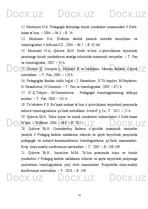 12. Muslimov N. А . Pedagogik faoliyatga tizimli yondashuv muammolari // Kasb-
hunar ta’limi. – 2004. – № 3. – B. 24.
13.   М uslimov   N. А .   Elektron   darslik   yaratish   metodik   tamoyillari   va
texnologiyalari // Infocom.UZ., 2004. – № 7. – B. 62-66.
14.   М uslimov   N. А ,   Qulieva   Sh.H.   Ка sbt   ta’limi   o’qituvchilarini   tayyorlash
jarayoniga tizimli yondashuvni amalga oshirishda muammoli vaziyatlar. –   Т .:   Fan
va texnologiyalar , 2007. – 54 b.
15.   О limov   Q.   Uzoqova   L.   Halimov   E   va   boshqalar.   Мах sus   fanlarni   o’qitish
metodikasi . –  Т .: Fan, 2004. – 120 b.
16.  Pedagogika  fanidan  izohli   lug’at  /  J.   Hasanboev,   Х .To’raqulov,   М .Haydarov,
О .   Hasanboeva , N.Usmonov. –  Т .: Fan va texnologiyalar, 2009. – 672 b.
17.   O’.Q.Tolipov.,   M.Usmonboeva   .   Pedagogik   texnologiyalarning   tadbiqiy
asoslari. –  Т .: Fan, 2006. – 262 b.
18.   Т o’rabekov F.S. Bo’lajak mehnat ta’limi o’qituvchilarni tayyorlash jarayonida
ах borot texnologiyalarini qo’llash metodikasi.  А vtoref. p.f.n.,  Т .: 2011. – 22 b.
19. Qulieva  Sh.H.   Та lim  tizimi  va  tizimli  yondashuv  tushunchalari  //   К asb-hunar
ta’limi. –  То shkent, 2006. – № 6. – B. 20-21.
20.   Qulieva   Sh.H.   Umumkasbiy   fanlarni   o’qitishda   muammoli   vaziyatlar
yaratish   //   Pedagog   kadrlar   malakasini   oshirish   va   qayta   tayyorlash   jarayonida
pedagogik   va   ах borot-kommunikatsion   texnologiyalarini   qo’llash   muammolari.
Resp. ilmiy-amaliy  ко nferensiya materiallari. –  Т .: 2007. – B. 108-109.
21.   Qulieva   Sh.H.,   Ismoilova   М . М .   Та ’lim   jarayonida   tizim   va   tizimli
yondashuv   //   Pedagog   kadrlar   malakasini   oshirish   va   qayta  tayyorlash   jarayoniga
innovatsion   texnologiyalarni   joriy   etish   muammolari.   Respublika   ilmiy-amaliy
konferensiya materiallari. –  Т .: 2010. – B. 148.
53 