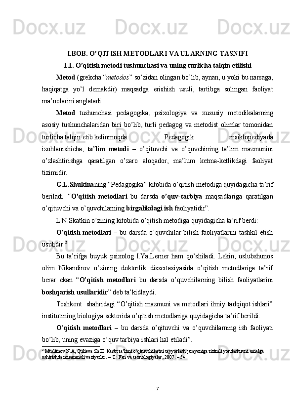 I.BOB. O’QITISH METODLARI VA ULARNING TASNIFI
1.1. O’qitish metodi tushunchasi va uning turlicha talqin etilishi
Metod  (grekcha “ metodos ” so’zidan olingan bo’lib, aynan, u yoki bu narsaga,
haqiqatga   yo’l   demakdir)   maqsadga   erishish   usuli,   tartibga   solingan   faoliyat
ma’nolarini anglatadi.
Metod   tushunchasi   pedagogika,   psixologiya   va   xususiy   metodikalarning
asosiy   tushunchalaridan   biri   bo’lib,   turli   pedagog   va   metodist   olimlar   tomonidan
turlicha talqin etib kelinmoqda.   Pedagogik   ensiklopediyada
izohlanishicha,   ta’lim   metodi   –   o’qituvchi   va   o’quvchining   ta’lim   mazmunini
o’zlashtirishga   qaratilgan   o’zaro   aloqador,   ma’lum   ketma-ketlikdagi   faoliyat
tizimidir. 
G.L.Shukina ning “Pedagogika” kitobida o’qitish metodiga quyidagicha ta’rif
beriladi.   “ O’qitish   metodlari   bu   darsda   o’quv-tarbiya   maqsadlariga   qaratilgan
o’qituvchi va o’quvchilarning  birgalikdagi ish  faoliyatidir”. 
L.N.Skatkin o’zining kitobida o’qitish metodiga quyidagicha ta’rif berdi:
O’qitish metodlari   – bu darsda o’quvchilar bilish faoliyatlarini tashkil  etish
usulidir. 2
Bu   ta’rifga   buyuk   psixolog   I.Ya.Lerner   ham   qo’shiladi.   Lekin,   uslubshunos
olim   Nikandirov   o’zining   doktorlik   dissertasiyasida   o’qitish   metodlariga   ta’rif
berar   ekan   “ O’qitish   metodlari   bu   darsda   o’quvchilarning   bilish   faoliyatlarini
boshqarish usullaridir ” deb ta’kidlaydi. 
Toshkent   shahridagi “O’qitish mazmuni va metodlari ilmiy tadqiqot ishlari”
institutining biologiya sektorida o’qitish metodlariga quyidagicha ta’rif berildi:
O’qitish   metodlari   –   bu   darsda   o’qituvchi   va   o’quvchilarning   ish   faoliyati
bo’lib, uning evaziga o’quv tarbiya ishlari hal etiladi”.
2
  М uslimov N. А , Qulieva Sh.H.  Ка sbt ta’limi o’qituvchilarini tayyorlash jarayoniga tizimli yondashuvni amalga 
oshirishda muammoli vaziyatlar. –  Т .:   Fan va texnologiyalar , 2007. – 54
7 