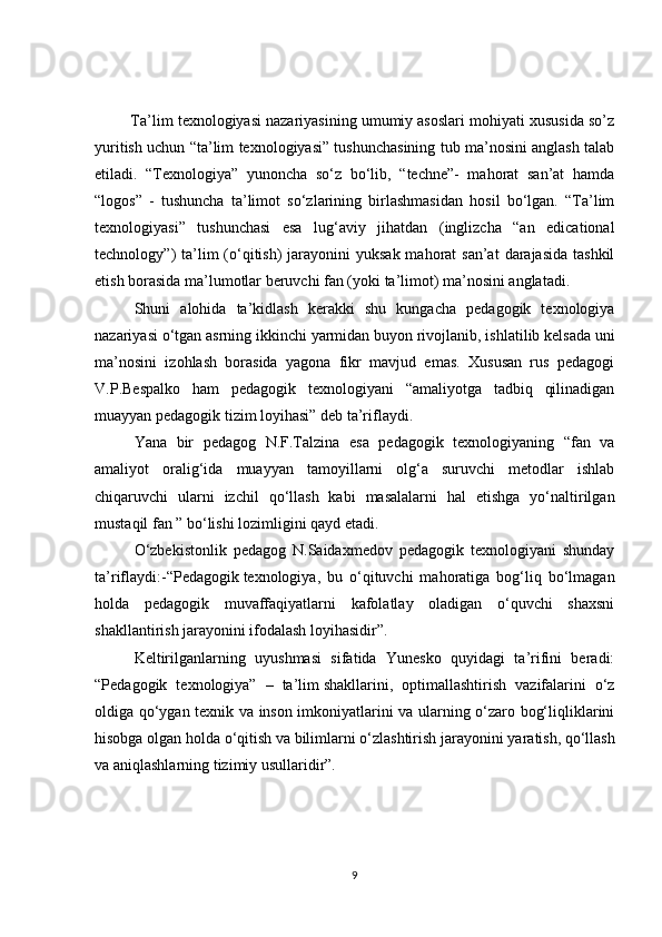  Ta’lim texnologiyasi nazariyasining umumiy asoslari mohiyati xususida so’z
yuritish uchun “ta’lim texnologiyasi” tushunchasining tub ma’nosini anglash talab
etiladi.   “Texnologiya”   yunoncha   so‘z   bo‘lib,   “techne”-   mahorat   san’at   hamda
“logos”   -   tushuncha   ta’limot   so‘zlarining   birlashmasidan   hosil   bo‘lgan.   “Ta’lim
texnologiyasi”   tushunchasi   esa   lug‘aviy   jihatdan   (inglizcha   “an   edicational
technology”)  ta’lim  (o‘qitish)  jarayonini  yuksak mahorat  san’at  darajasida  tashkil
etish borasida ma’lumotlar beruvchi fan (yoki ta’limot) ma’nosini anglatadi.
Shuni   alohida   ta’kidlash   kerakki   shu   kungacha   pedagogik   texnologiya
nazariyasi o‘tgan asrning ikkinchi   yarmidan buyon rivojlanib , ishlatilib kelsada uni
ma’nosini   izohlash   borasida   yagona   fikr   mavjud   emas.   Xususan   rus   pedagogi
V.P.Bespalko   ham   pedagogik   texnologiyani   “amaliyotga   tadbiq   qilinadigan
muayyan pedagogik tizim loyihasi” deb ta’riflaydi.
Yana   bir   pedagog   N.F.Talzina   esa   pedagogik   texnologiyaning   “fan   va
amaliyot   oralig‘ida   muayyan   tamoyillarni   olg‘a   suruvchi   metodlar   ishlab
chiqaruvchi   ularni   izchil   qo‘llash   kabi   masalalarni   hal   etishga   yo‘naltirilgan
mustaqil fan ” bo‘lishi lozimligini qayd etadi.
O‘zbekistonlik   pedagog   N.Saidaxmedov   pedagogik   texnologiyani   shunday
ta’riflaydi:-“Pedagogik   texnologiya ,   bu   o‘qituvchi   mahoratiga   bog‘liq   bo‘lmagan
holda   pedagogik   muvaffaqiyatlarni   kafolatlay   oladigan   o‘quvchi   shaxsni
shakllantirish jarayonini ifodalash loyihasidir”.
Keltirilganlarning   uyushmasi   sifatida   Yunesko   quyidagi   ta’rifini   beradi:
“Pedagogik   texnologiya”   –   ta’lim   shakllarini ,   optimallashtirish   vazifalarini   o‘z
oldiga qo‘ygan texnik va inson imkoniyatlarini va ularning o‘zaro bog‘liqliklarini
hisobga olgan holda o‘qitish va bilimlarni o‘zlashtirish   jarayonini yaratish , qo‘llash
va aniqlashlarning tizimiy usullaridir”.
9 