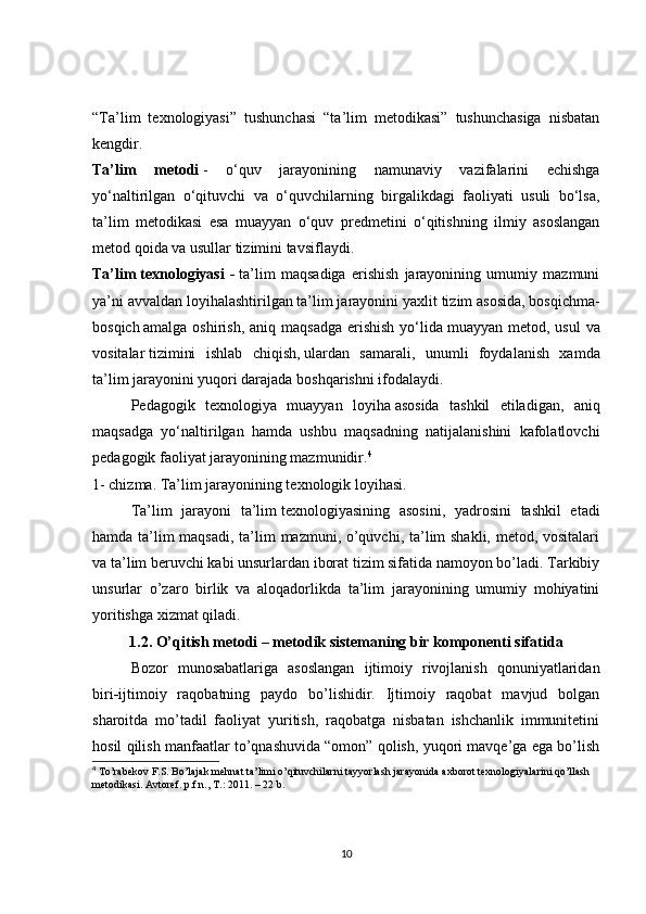 “Ta’lim   texnologiyasi”   tushunchasi   “ta’lim   metodikasi”   tushunchasiga   nisbatan
kengdir.
Ta’lim   metodi   -   o‘quv   jarayonining   namunaviy   vazifalarini   echishga
yo‘naltirilgan   o‘qituvchi   va   o‘quvchilarning   birgalikdagi   faoliyati   usuli   bo‘lsa,
ta’lim   metodikasi   esa   muayyan   o‘quv   predmetini   o‘qitishning   ilmiy   asoslangan
metod qoida va usullar tizimini tavsiflaydi.
Ta’lim   texnologiyasi   -   ta’lim   maqsadiga   erishish   jarayonining   umumiy   mazmuni
ya’ni avvaldan loyihalashtirilgan ta’lim jarayonini   yaxlit tizim asosida , bosqichma-
bosqich   amalga oshirish , aniq maqsadga  erishish  yo‘lida   muayyan metod , usul  va
vositalar   tizimini   ishlab   chiqish ,   ulardan   samarali ,   unumli   foydalanish   xamda
ta’lim jarayonini yuqori darajada boshqarishni ifodalaydi.
Pedagogik   texnologiya   muayyan   loyiha   asosida   tashkil   etiladigan ,   aniq
maqsadga   yo‘naltirilgan   hamda   ushbu   maqsadning   natijalanishini   kafolatlovchi
pedagogik faoliyat jarayonining mazmunidir. 4
1- chizma. Ta’lim jarayonining texnologik loyihasi.
Ta’lim   jarayoni   ta’lim   texnologiyasining   asosini ,   yadrosini   tashkil   etadi
hamda ta’lim  maqsadi,  ta’lim mazmuni, o’quvchi, ta’lim shakli, metod, vositalari
va ta’lim beruvchi kabi unsurlardan iborat tizim sifatida namoyon bo’ladi. Tarkibiy
unsurlar   o’zaro   birlik   va   aloqadorlikda   ta’lim   jarayonining   umumiy   mohiyatini
yoritishga xizmat qiladi.
1.2. O’qitish metodi – metodik sistemaning bir komponenti sifatida
Bozor   munosabatlariga   asoslangan   ijtimoiy   rivojlanish   qonuniyatlaridan
biri - ijtimoiy   raqobatning   paydo   bo’lishidir.   Ijtimoiy   raqobat   mavjud   bolgan
sharoitda   mo’tadil   faoliyat   yuritish,   raqobatga   nisbatan   ishchanlik   immunitetini
hosil qilish manfaatlar to’qnashuvida “omon” qolish, yuqori mavqe’ga ega bo’lish
4
  Т o’rabekov F.S. Bo’lajak mehnat ta’limi o’qituvchilarni tayyorlash jarayonida  ах borot texnologiyalarini qo’llash 
metodikasi.  А vtoref. p.f.n.,  Т .: 2011. – 22 b.
10 