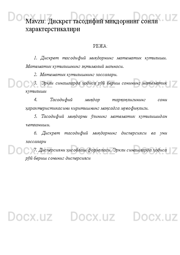 Mavzu :  Дискрет тасодифий миқдорнинг сонли 
характерстикалири
РЕЖА:
1.   Дискрет   тасодифий   миқдорнинг   математик   кутилиши.
Математик кутилишнинг эҳтимолий маъноси.
2.  Математик кутилишнинг хоссалари.
3.     Эркли   синашларда   ҳодиса   рўй   бериш   сонининг   математик
кутилиши 
4.   Тасодифий   миқдор   тарқоқлигининг   сони
ҳарактеристикасини киритишнинг мақсадга мувофиқлиги.
5.   Тасодифий   миқдорни   ўзининг   математик   кутилишидан
четланиш и .
6.   Дискрет   тасодифий   миқдорнинг   дисперсияси   ва   уни
хоссалари 
7. Дисперсияни ҳисоблаш формуласи. Эркли синашларда ҳодиса
рўй бериш сониниг дисперсияси 