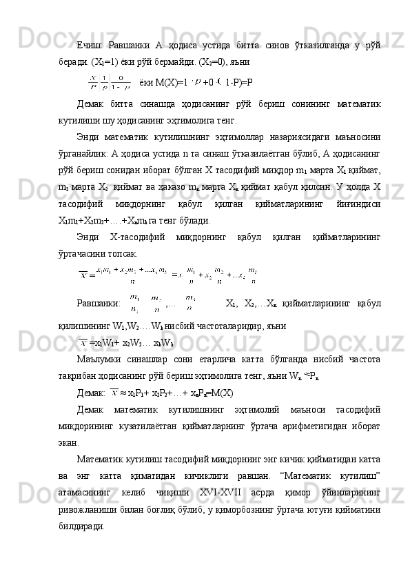 Ечиш:   Равшанки   А   ҳодиса   устида   битта   синов   ўтказилганда   у   рўй
беради. (Х
1 =1 )   ёки рўй бермайди. (Х
2 = 0), яъни 
         ёки М(Х) =1 +0 1-Р)=Р
Демак   битта   синашда   ҳодисанинг   рўй   бериш   сонининг   математик
кутилиши шу ҳодисанинг эҳтимолига тенг. 
Энди   математик   кутилишнинг   эҳтимоллар   назариясидаги   маъносини
ўрганайлик: А ҳодиса устида n та синаш ўтказилаётган бўлиб, А ҳодисанинг
рўй бериш сонидан иборат бўлган Х тасодифий миқдор m
1   марта Х
1   қиймат,
m
2   марта  Х
2     қиймат   ва   ҳаказо   m
к   марта  Х
к   қиймат   қабул   қилсин.  У   ҳолда   Х
тасодифий   миқдорнинг   қабул   қилган   қийматларининг   йиғиндиси
Х
1 m
1 +Х
2 m
2 +….+Х
n m
k  га тенг бўлади. 
Энди   Х-тасодифий   миқдорнинг   қабул   қилган   қийматларининг
ўртачасини топсак.
=
Равшанки:     ,…           Х
1 ,   Х
2 ,…Х
к   қийматларининг   қабул
қилишининг W
1 ,W
2 ….W
k  нисбий частоталаридир, яъни 
=х
1 W
1 + х
2 W
2 … х
k W
k
Маълумки   синашлар   сони   етарлича   катта   бўлганда   нисбий   частота
тақрибан ҳодисанинг рўй бериш эҳтимолига тенг, яъни W
к Р
к
Демак:  ≈  х
1 Р
1 +  х
2 Р
2 +…+  х
к Р
к =М(Х)
Демак   математик   кутилишнинг   эҳтимолий   маъноси   тасодифий
миқдорининг   кузатилаётган   қийматларнинг   ўртача   арифметигидан   иборат
экан.
Математик кутилиш тасодифий миқдорнинг энг кичик қийматидан катта
ва   энг   катта   қиматидан   кичиклиги   равшан.   “Математик   кутилиш”
атамасининг   келиб   чиқиши   XVI-XVII   асрда   қимор   ўйинларининг
ривожланиши билан боғлиқ бўлиб, у қиморбознинг ўртача ютуғи қийматини
билдиради.  