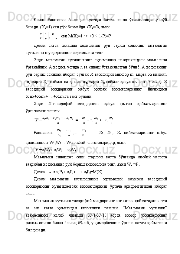 Ечиш:   Равшанки   А   ҳодиса   устида   битта   синов   ўтказилганда   у   рўй
беради. (Х
1 =1 )   ёки рўй бермайди. (Х
2 = 0), яъни 
         ёки М(Х) =1 +0 1-Р)=Р
Демак   битта   синашда   ҳодисанинг   рўй   бериш   сонининг   математик
кутилиши шу ҳодисанинг эҳтимолига тенг. 
Энди   математик   кутилишнинг   эҳтимоллар   назариясидаги   маъносини
ўрганайлик: А ҳодиса устида n та синаш ўтказилаётган бўлиб, А ҳодисанинг
рўй бериш сонидан иборат бўлган Х тасодифий миқдор m
1   марта Х
1   қиймат,
m
2   марта  Х
2     қиймат   ва   ҳаказо   m
к   марта  Х
к   қиймат   қабул   қилсин.  У   ҳолда   Х
тасодифий   миқдорнинг   қабул   қилган   қийматларининг   йиғиндиси
Х
1 m
1 +Х
2 m
2 +….+Х
n m
k  га тенг бўлади. 
Энди   Х-тасодифий   миқдорнинг   қабул   қилган   қийматларининг
ўртачасини топсак.
=
Равшанки:     ,…           Х
1 ,   Х
2 ,…Х
к   қийматларининг   қабул
қилишининг W
1 ,W
2 ….W
k  нисбий частоталаридир, яъни 
=х
1 W
1 + х
2 W
2 … х
k W
k
Маълумки   синашлар   сони   етарлича   катта   бўлганда   нисбий   частота
тақрибан ҳодисанинг рўй бериш эҳтимолига тенг, яъни W
к Р
к
Демак:  ≈  х
1 Р
1 +  х
2 Р
2 +…+  х
к Р
к =М(Х)
Демак   математик   кутилишнинг   эҳтимолий   маъноси   тасодифий
миқдорининг   кузатилаётган   қийматларнинг   ўртача   арифметигидан   иборат
экан.
Математик кутилиш тасодифий миқдорнинг энг кичик қийматидан катта
ва   энг   катта   қиматидан   кичиклиги   равшан.   “Математик   кутилиш”
атамасининг   келиб   чиқиши   XVI-XVII   асрда   қимор   ўйинларининг
ривожланиши билан боғлиқ бўлиб, у қиморбознинг ўртача ютуғи қийматини
билдиради.