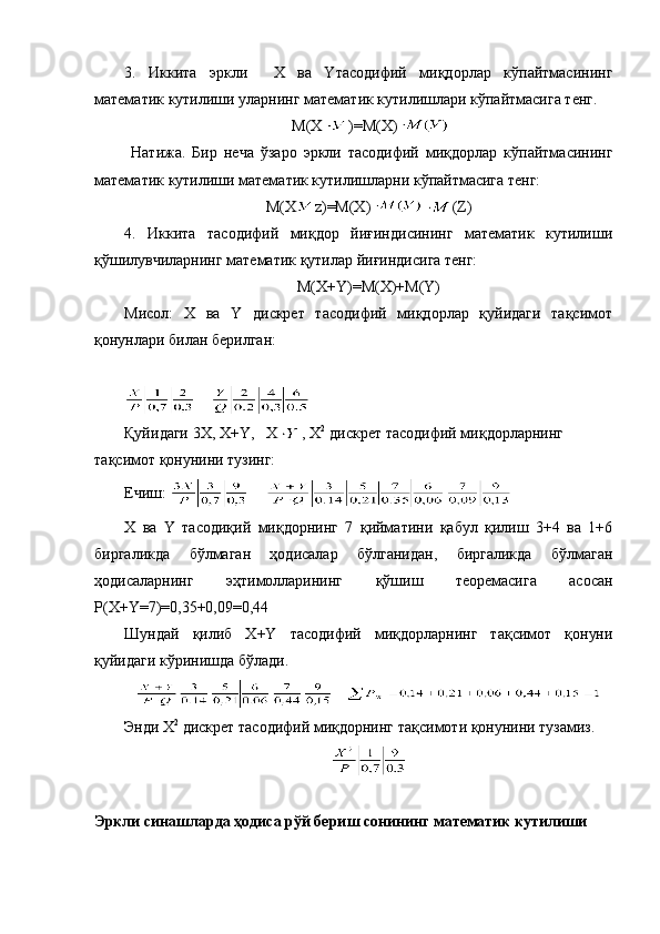 3.   Иккита   эркли     Х   ва   Yтасодифий   миқдорлар   кўпайтмасининг
математик кутилиши уларнинг математик кутилишлари кўпайтмасига тенг.
 М( Х )= М(Х)
  Натижа.   Бир   неча   ўзаро   эркли   тасодифий   миқдорлар   кўпайтмасининг
математик кутилиши математик кутилишларни кўпайтмасига тенг: 
М(Х z)=М(Х) (Z)
4.   Иккита   тасодифий   миқдор   йиғиндисининг   математик   кутилиши
қўшилувчиларнинг математик қутилар йиғиндисига тенг:
М(Х+Y)=М(Х)+M(Y)
Мисол:   X   ва   Y   дискрет   тасодифий   миқдорлар   қуйидаги   тақсимот
қонунлари билан берилган:
     
Қуйи даги  3Х, Х+ Y ,    X ,  X 2  
дискрет тасодифий ми қ дорларнинг 
та қ симот  қ онунини тузинг: 
Ечиш:        
Х   ва   Y   тасодиқий   миқдорнинг   7   қийматини   қабул   қилиш   3+4   ва   1+6
биргаликда   бўлмаган   ҳодисалар   бўлганидан,   биргаликда   бўлмаган
ҳодисаларнинг   эҳтимолларининг   қўшиш   теоремасига   асосан
Р(Х+Y=7)=0,35+0,09=0,44
Шундай   қилиб   Х+Y   тасодифий   миқдорларнинг   тақсимот   қонуни
қуйидаги кўринишда бўлади. 
Энди  Х 2
 дискрет тасодифий миқдорнинг тақсимоти қонунини тузамиз.
Эркли  синашларда ҳодиса  рўй бериш сонининг математик кутилиши  